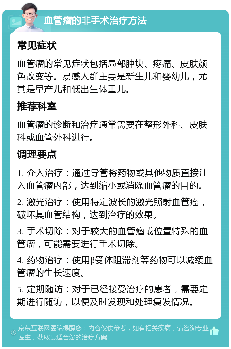 血管瘤的非手术治疗方法 常见症状 血管瘤的常见症状包括局部肿块、疼痛、皮肤颜色改变等。易感人群主要是新生儿和婴幼儿，尤其是早产儿和低出生体重儿。 推荐科室 血管瘤的诊断和治疗通常需要在整形外科、皮肤科或血管外科进行。 调理要点 1. 介入治疗：通过导管将药物或其他物质直接注入血管瘤内部，达到缩小或消除血管瘤的目的。 2. 激光治疗：使用特定波长的激光照射血管瘤，破坏其血管结构，达到治疗的效果。 3. 手术切除：对于较大的血管瘤或位置特殊的血管瘤，可能需要进行手术切除。 4. 药物治疗：使用β受体阻滞剂等药物可以减缓血管瘤的生长速度。 5. 定期随访：对于已经接受治疗的患者，需要定期进行随访，以便及时发现和处理复发情况。