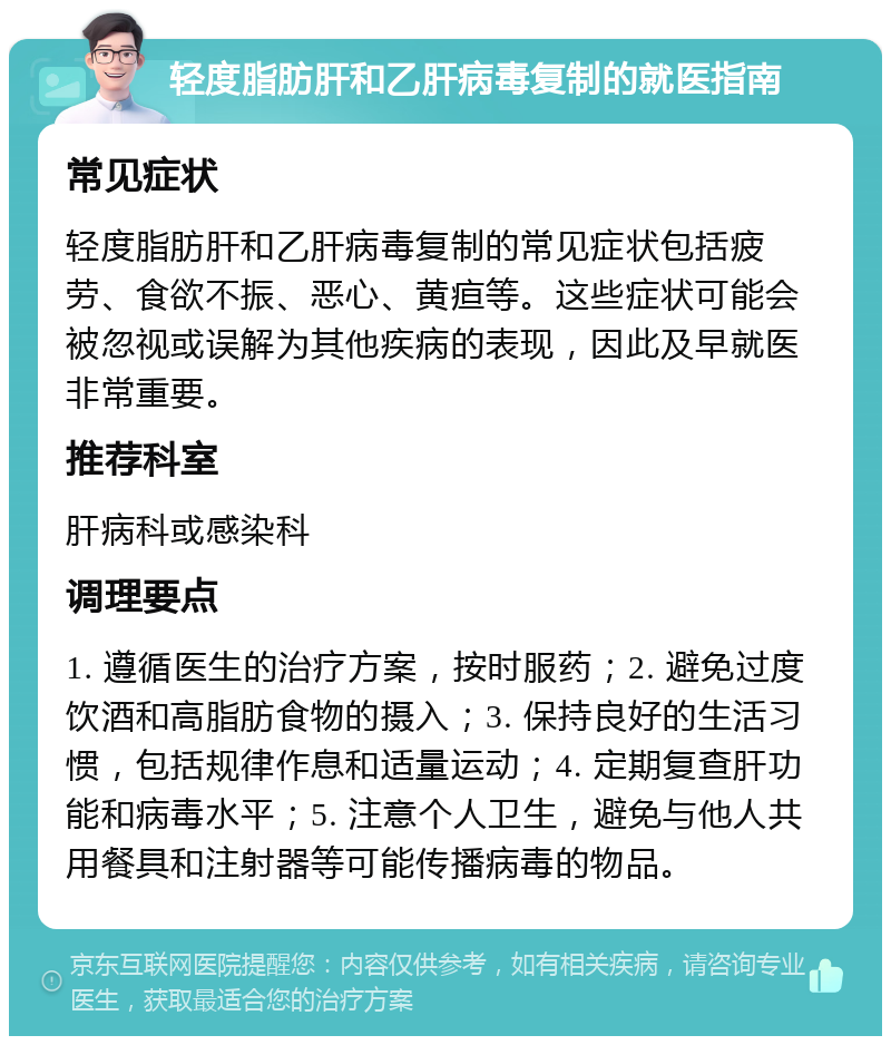 轻度脂肪肝和乙肝病毒复制的就医指南 常见症状 轻度脂肪肝和乙肝病毒复制的常见症状包括疲劳、食欲不振、恶心、黄疸等。这些症状可能会被忽视或误解为其他疾病的表现，因此及早就医非常重要。 推荐科室 肝病科或感染科 调理要点 1. 遵循医生的治疗方案，按时服药；2. 避免过度饮酒和高脂肪食物的摄入；3. 保持良好的生活习惯，包括规律作息和适量运动；4. 定期复查肝功能和病毒水平；5. 注意个人卫生，避免与他人共用餐具和注射器等可能传播病毒的物品。