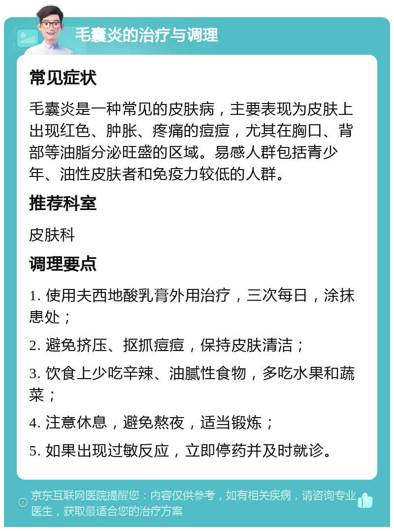 毛囊炎的治疗与调理 常见症状 毛囊炎是一种常见的皮肤病，主要表现为皮肤上出现红色、肿胀、疼痛的痘痘，尤其在胸口、背部等油脂分泌旺盛的区域。易感人群包括青少年、油性皮肤者和免疫力较低的人群。 推荐科室 皮肤科 调理要点 1. 使用夫西地酸乳膏外用治疗，三次每日，涂抹患处； 2. 避免挤压、抠抓痘痘，保持皮肤清洁； 3. 饮食上少吃辛辣、油腻性食物，多吃水果和蔬菜； 4. 注意休息，避免熬夜，适当锻炼； 5. 如果出现过敏反应，立即停药并及时就诊。