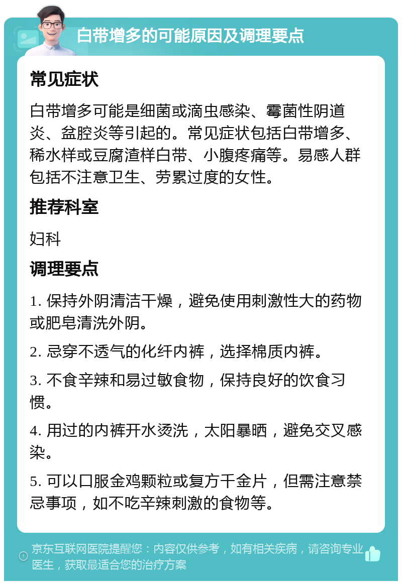 白带增多的可能原因及调理要点 常见症状 白带增多可能是细菌或滴虫感染、霉菌性阴道炎、盆腔炎等引起的。常见症状包括白带增多、稀水样或豆腐渣样白带、小腹疼痛等。易感人群包括不注意卫生、劳累过度的女性。 推荐科室 妇科 调理要点 1. 保持外阴清洁干燥，避免使用刺激性大的药物或肥皂清洗外阴。 2. 忌穿不透气的化纤内裤，选择棉质内裤。 3. 不食辛辣和易过敏食物，保持良好的饮食习惯。 4. 用过的内裤开水烫洗，太阳暴晒，避免交叉感染。 5. 可以口服金鸡颗粒或复方千金片，但需注意禁忌事项，如不吃辛辣刺激的食物等。