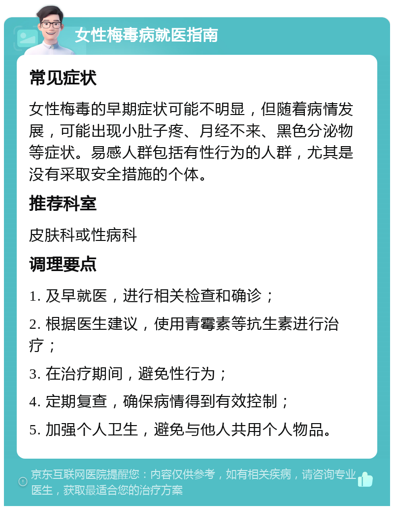 女性梅毒病就医指南 常见症状 女性梅毒的早期症状可能不明显，但随着病情发展，可能出现小肚子疼、月经不来、黑色分泌物等症状。易感人群包括有性行为的人群，尤其是没有采取安全措施的个体。 推荐科室 皮肤科或性病科 调理要点 1. 及早就医，进行相关检查和确诊； 2. 根据医生建议，使用青霉素等抗生素进行治疗； 3. 在治疗期间，避免性行为； 4. 定期复查，确保病情得到有效控制； 5. 加强个人卫生，避免与他人共用个人物品。