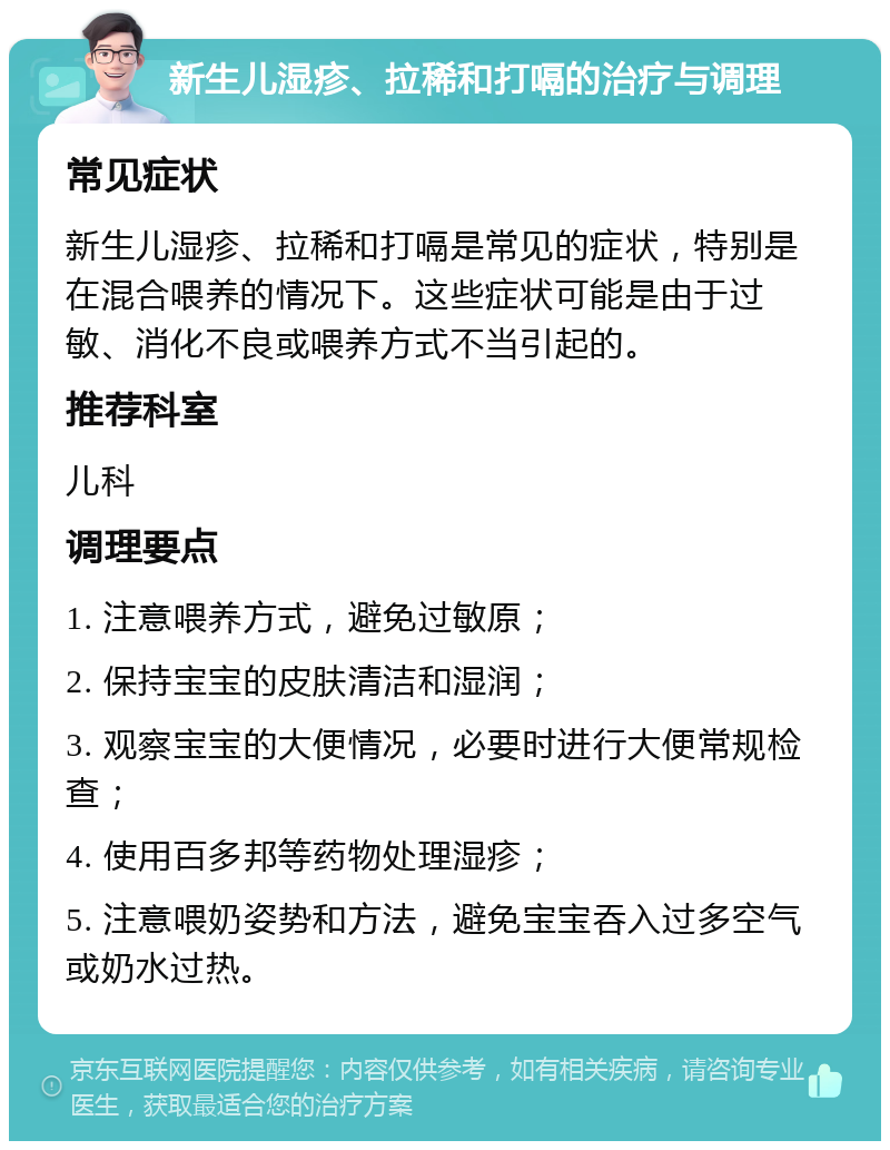 新生儿湿疹、拉稀和打嗝的治疗与调理 常见症状 新生儿湿疹、拉稀和打嗝是常见的症状，特别是在混合喂养的情况下。这些症状可能是由于过敏、消化不良或喂养方式不当引起的。 推荐科室 儿科 调理要点 1. 注意喂养方式，避免过敏原； 2. 保持宝宝的皮肤清洁和湿润； 3. 观察宝宝的大便情况，必要时进行大便常规检查； 4. 使用百多邦等药物处理湿疹； 5. 注意喂奶姿势和方法，避免宝宝吞入过多空气或奶水过热。