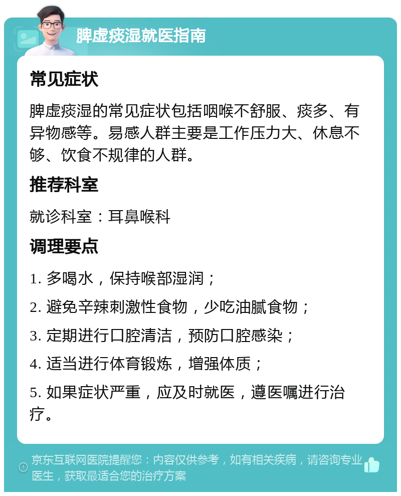 脾虚痰湿就医指南 常见症状 脾虚痰湿的常见症状包括咽喉不舒服、痰多、有异物感等。易感人群主要是工作压力大、休息不够、饮食不规律的人群。 推荐科室 就诊科室：耳鼻喉科 调理要点 1. 多喝水，保持喉部湿润； 2. 避免辛辣刺激性食物，少吃油腻食物； 3. 定期进行口腔清洁，预防口腔感染； 4. 适当进行体育锻炼，增强体质； 5. 如果症状严重，应及时就医，遵医嘱进行治疗。