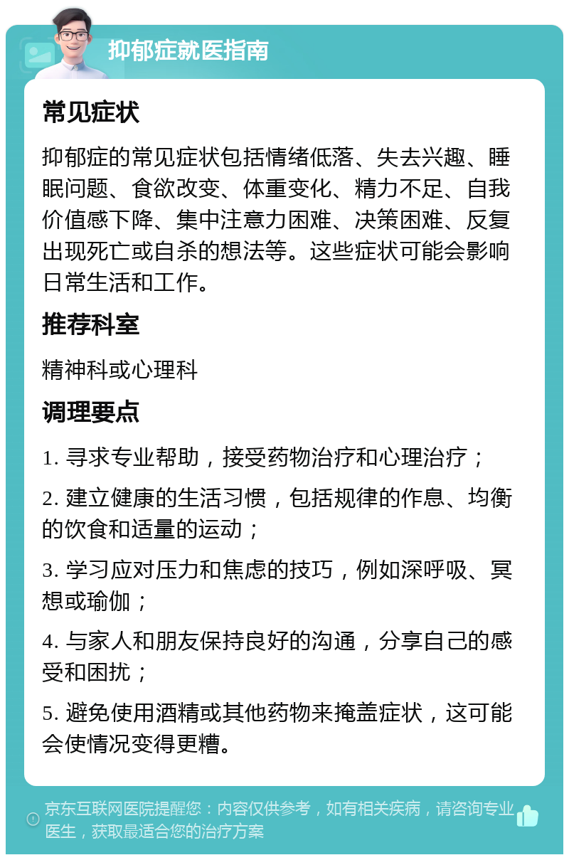 抑郁症就医指南 常见症状 抑郁症的常见症状包括情绪低落、失去兴趣、睡眠问题、食欲改变、体重变化、精力不足、自我价值感下降、集中注意力困难、决策困难、反复出现死亡或自杀的想法等。这些症状可能会影响日常生活和工作。 推荐科室 精神科或心理科 调理要点 1. 寻求专业帮助，接受药物治疗和心理治疗； 2. 建立健康的生活习惯，包括规律的作息、均衡的饮食和适量的运动； 3. 学习应对压力和焦虑的技巧，例如深呼吸、冥想或瑜伽； 4. 与家人和朋友保持良好的沟通，分享自己的感受和困扰； 5. 避免使用酒精或其他药物来掩盖症状，这可能会使情况变得更糟。