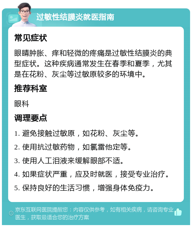 过敏性结膜炎就医指南 常见症状 眼睛肿胀、痒和轻微的疼痛是过敏性结膜炎的典型症状。这种疾病通常发生在春季和夏季，尤其是在花粉、灰尘等过敏原较多的环境中。 推荐科室 眼科 调理要点 1. 避免接触过敏原，如花粉、灰尘等。 2. 使用抗过敏药物，如氯雷他定等。 3. 使用人工泪液来缓解眼部不适。 4. 如果症状严重，应及时就医，接受专业治疗。 5. 保持良好的生活习惯，增强身体免疫力。