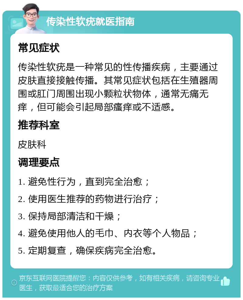 传染性软疣就医指南 常见症状 传染性软疣是一种常见的性传播疾病，主要通过皮肤直接接触传播。其常见症状包括在生殖器周围或肛门周围出现小颗粒状物体，通常无痛无痒，但可能会引起局部瘙痒或不适感。 推荐科室 皮肤科 调理要点 1. 避免性行为，直到完全治愈； 2. 使用医生推荐的药物进行治疗； 3. 保持局部清洁和干燥； 4. 避免使用他人的毛巾、内衣等个人物品； 5. 定期复查，确保疾病完全治愈。