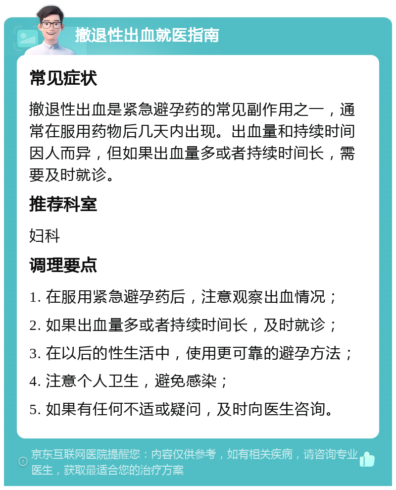 撤退性出血就医指南 常见症状 撤退性出血是紧急避孕药的常见副作用之一，通常在服用药物后几天内出现。出血量和持续时间因人而异，但如果出血量多或者持续时间长，需要及时就诊。 推荐科室 妇科 调理要点 1. 在服用紧急避孕药后，注意观察出血情况； 2. 如果出血量多或者持续时间长，及时就诊； 3. 在以后的性生活中，使用更可靠的避孕方法； 4. 注意个人卫生，避免感染； 5. 如果有任何不适或疑问，及时向医生咨询。