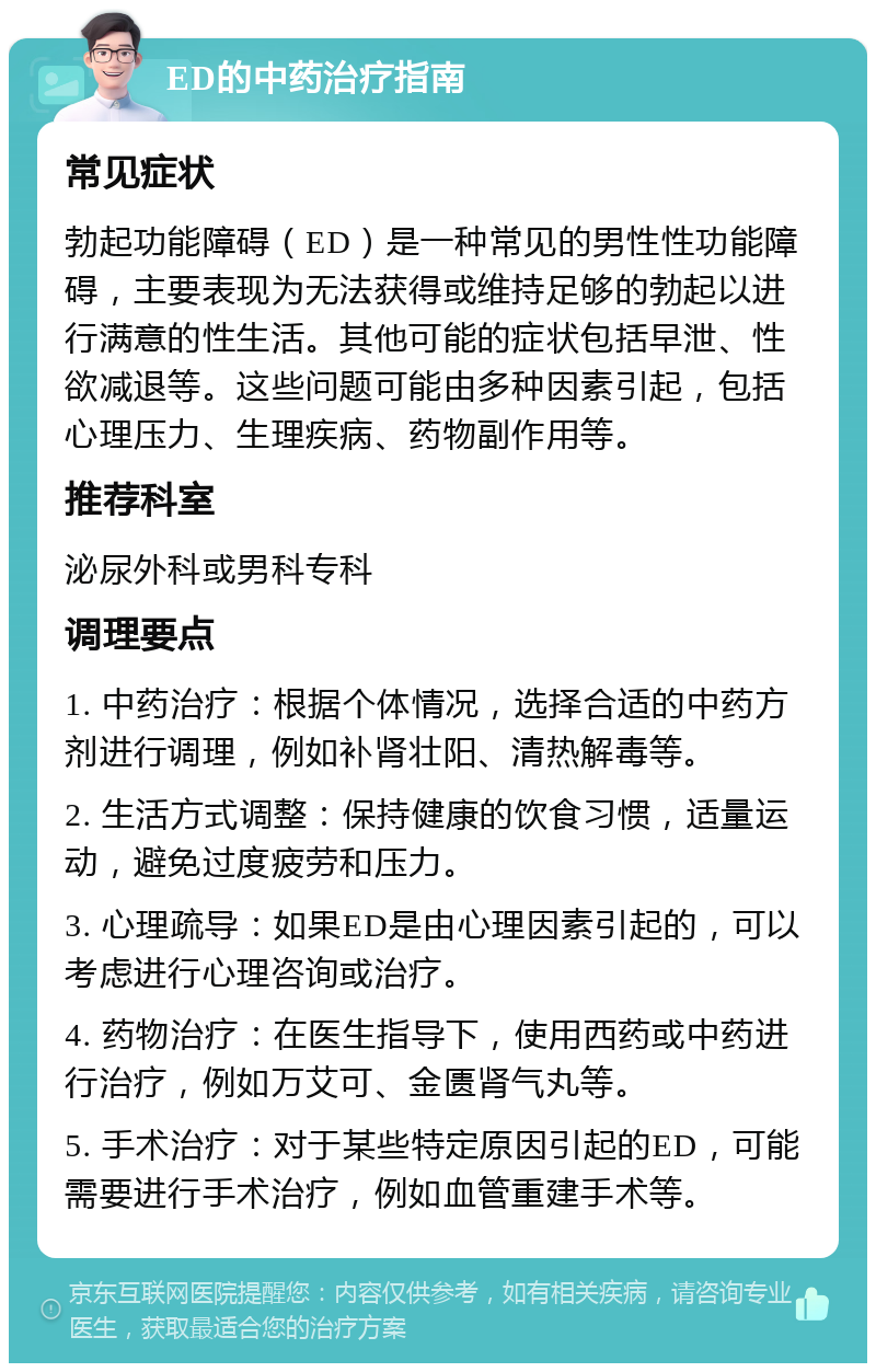 ED的中药治疗指南 常见症状 勃起功能障碍（ED）是一种常见的男性性功能障碍，主要表现为无法获得或维持足够的勃起以进行满意的性生活。其他可能的症状包括早泄、性欲减退等。这些问题可能由多种因素引起，包括心理压力、生理疾病、药物副作用等。 推荐科室 泌尿外科或男科专科 调理要点 1. 中药治疗：根据个体情况，选择合适的中药方剂进行调理，例如补肾壮阳、清热解毒等。 2. 生活方式调整：保持健康的饮食习惯，适量运动，避免过度疲劳和压力。 3. 心理疏导：如果ED是由心理因素引起的，可以考虑进行心理咨询或治疗。 4. 药物治疗：在医生指导下，使用西药或中药进行治疗，例如万艾可、金匮肾气丸等。 5. 手术治疗：对于某些特定原因引起的ED，可能需要进行手术治疗，例如血管重建手术等。