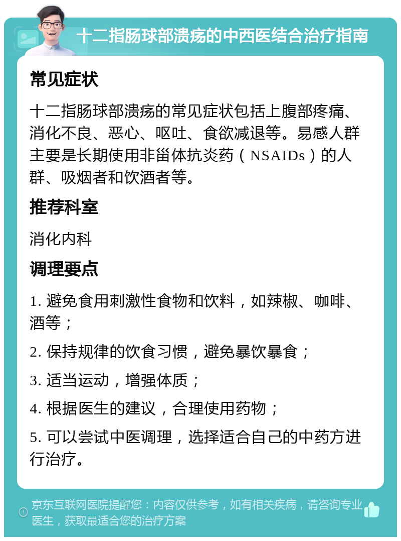 十二指肠球部溃疡的中西医结合治疗指南 常见症状 十二指肠球部溃疡的常见症状包括上腹部疼痛、消化不良、恶心、呕吐、食欲减退等。易感人群主要是长期使用非甾体抗炎药（NSAIDs）的人群、吸烟者和饮酒者等。 推荐科室 消化内科 调理要点 1. 避免食用刺激性食物和饮料，如辣椒、咖啡、酒等； 2. 保持规律的饮食习惯，避免暴饮暴食； 3. 适当运动，增强体质； 4. 根据医生的建议，合理使用药物； 5. 可以尝试中医调理，选择适合自己的中药方进行治疗。