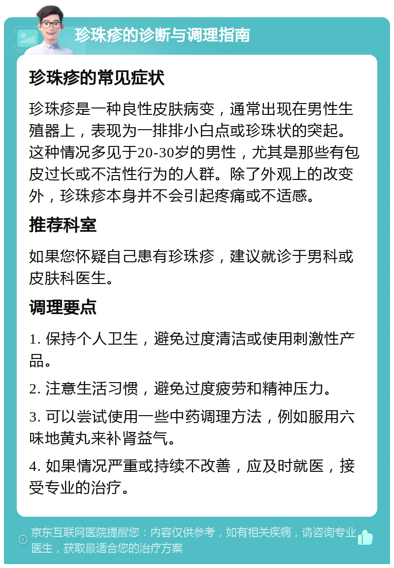 珍珠疹的诊断与调理指南 珍珠疹的常见症状 珍珠疹是一种良性皮肤病变，通常出现在男性生殖器上，表现为一排排小白点或珍珠状的突起。这种情况多见于20-30岁的男性，尤其是那些有包皮过长或不洁性行为的人群。除了外观上的改变外，珍珠疹本身并不会引起疼痛或不适感。 推荐科室 如果您怀疑自己患有珍珠疹，建议就诊于男科或皮肤科医生。 调理要点 1. 保持个人卫生，避免过度清洁或使用刺激性产品。 2. 注意生活习惯，避免过度疲劳和精神压力。 3. 可以尝试使用一些中药调理方法，例如服用六味地黄丸来补肾益气。 4. 如果情况严重或持续不改善，应及时就医，接受专业的治疗。