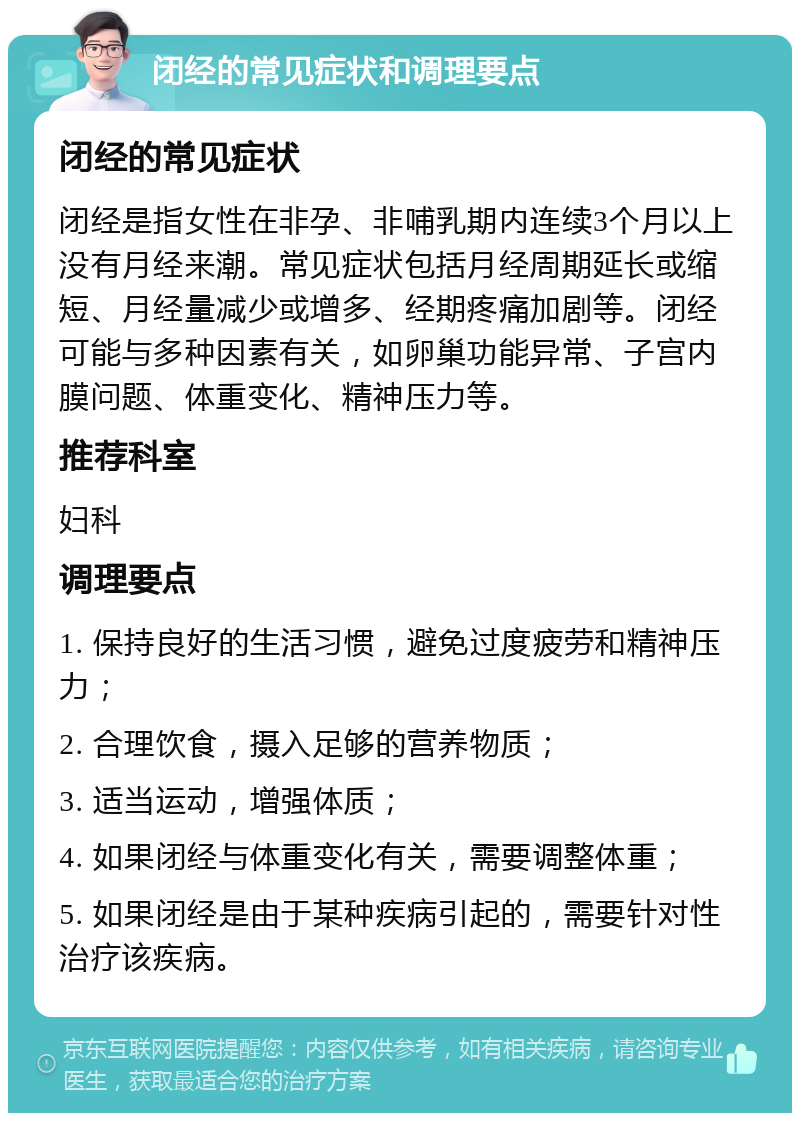 闭经的常见症状和调理要点 闭经的常见症状 闭经是指女性在非孕、非哺乳期内连续3个月以上没有月经来潮。常见症状包括月经周期延长或缩短、月经量减少或增多、经期疼痛加剧等。闭经可能与多种因素有关，如卵巢功能异常、子宫内膜问题、体重变化、精神压力等。 推荐科室 妇科 调理要点 1. 保持良好的生活习惯，避免过度疲劳和精神压力； 2. 合理饮食，摄入足够的营养物质； 3. 适当运动，增强体质； 4. 如果闭经与体重变化有关，需要调整体重； 5. 如果闭经是由于某种疾病引起的，需要针对性治疗该疾病。