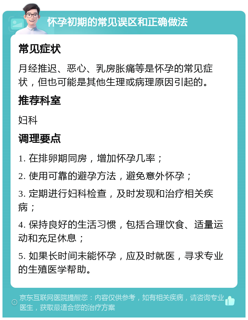 怀孕初期的常见误区和正确做法 常见症状 月经推迟、恶心、乳房胀痛等是怀孕的常见症状，但也可能是其他生理或病理原因引起的。 推荐科室 妇科 调理要点 1. 在排卵期同房，增加怀孕几率； 2. 使用可靠的避孕方法，避免意外怀孕； 3. 定期进行妇科检查，及时发现和治疗相关疾病； 4. 保持良好的生活习惯，包括合理饮食、适量运动和充足休息； 5. 如果长时间未能怀孕，应及时就医，寻求专业的生殖医学帮助。