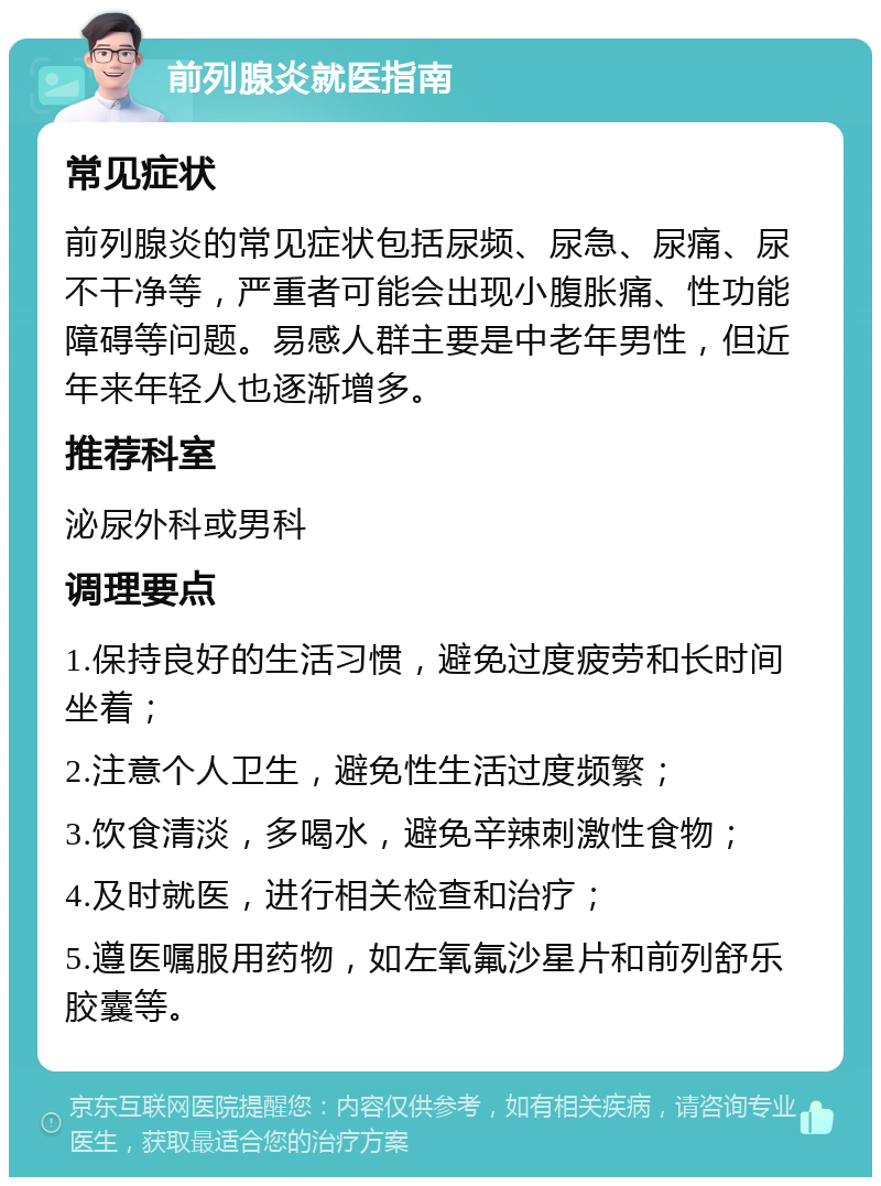 前列腺炎就医指南 常见症状 前列腺炎的常见症状包括尿频、尿急、尿痛、尿不干净等，严重者可能会出现小腹胀痛、性功能障碍等问题。易感人群主要是中老年男性，但近年来年轻人也逐渐增多。 推荐科室 泌尿外科或男科 调理要点 1.保持良好的生活习惯，避免过度疲劳和长时间坐着； 2.注意个人卫生，避免性生活过度频繁； 3.饮食清淡，多喝水，避免辛辣刺激性食物； 4.及时就医，进行相关检查和治疗； 5.遵医嘱服用药物，如左氧氟沙星片和前列舒乐胶囊等。