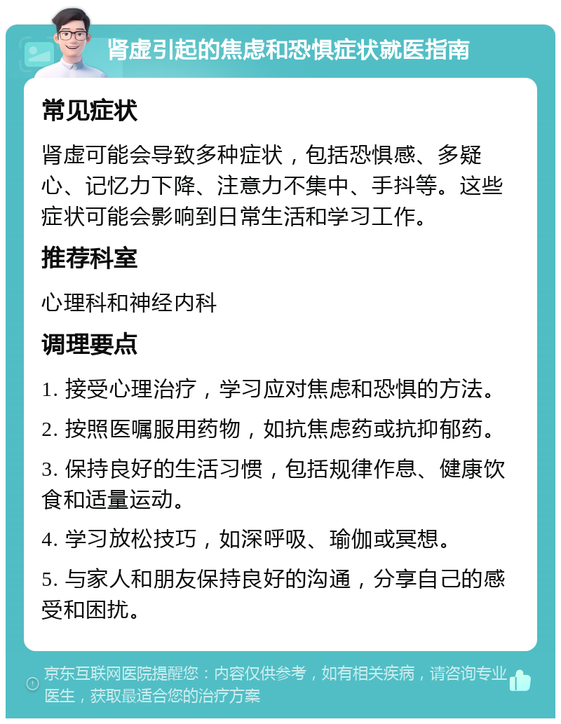 肾虚引起的焦虑和恐惧症状就医指南 常见症状 肾虚可能会导致多种症状，包括恐惧感、多疑心、记忆力下降、注意力不集中、手抖等。这些症状可能会影响到日常生活和学习工作。 推荐科室 心理科和神经内科 调理要点 1. 接受心理治疗，学习应对焦虑和恐惧的方法。 2. 按照医嘱服用药物，如抗焦虑药或抗抑郁药。 3. 保持良好的生活习惯，包括规律作息、健康饮食和适量运动。 4. 学习放松技巧，如深呼吸、瑜伽或冥想。 5. 与家人和朋友保持良好的沟通，分享自己的感受和困扰。