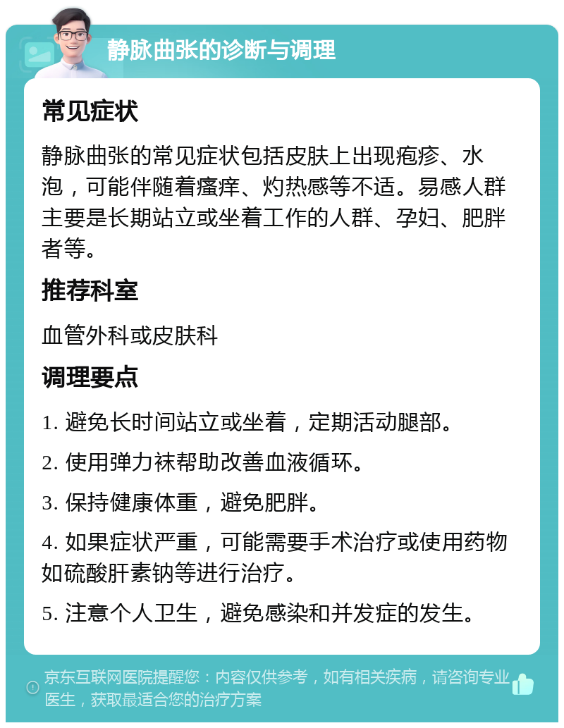 静脉曲张的诊断与调理 常见症状 静脉曲张的常见症状包括皮肤上出现疱疹、水泡，可能伴随着瘙痒、灼热感等不适。易感人群主要是长期站立或坐着工作的人群、孕妇、肥胖者等。 推荐科室 血管外科或皮肤科 调理要点 1. 避免长时间站立或坐着，定期活动腿部。 2. 使用弹力袜帮助改善血液循环。 3. 保持健康体重，避免肥胖。 4. 如果症状严重，可能需要手术治疗或使用药物如硫酸肝素钠等进行治疗。 5. 注意个人卫生，避免感染和并发症的发生。