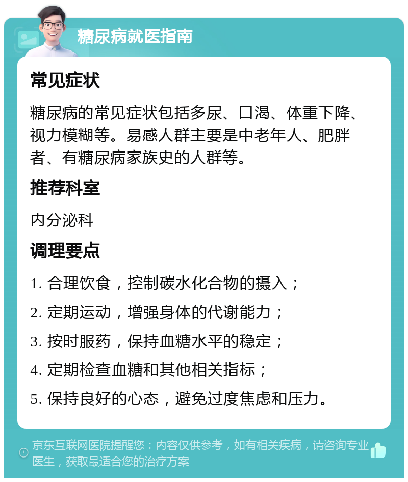 糖尿病就医指南 常见症状 糖尿病的常见症状包括多尿、口渴、体重下降、视力模糊等。易感人群主要是中老年人、肥胖者、有糖尿病家族史的人群等。 推荐科室 内分泌科 调理要点 1. 合理饮食，控制碳水化合物的摄入； 2. 定期运动，增强身体的代谢能力； 3. 按时服药，保持血糖水平的稳定； 4. 定期检查血糖和其他相关指标； 5. 保持良好的心态，避免过度焦虑和压力。