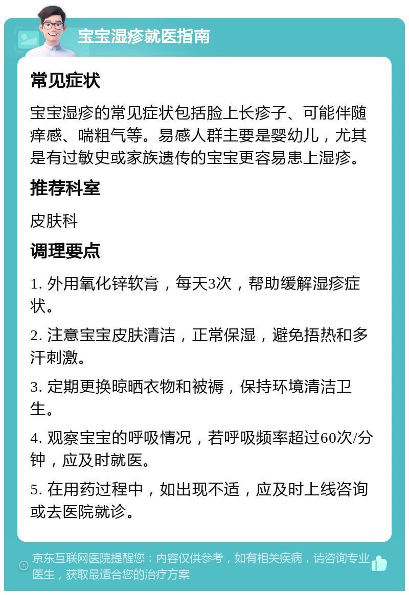 宝宝湿疹就医指南 常见症状 宝宝湿疹的常见症状包括脸上长疹子、可能伴随痒感、喘粗气等。易感人群主要是婴幼儿，尤其是有过敏史或家族遗传的宝宝更容易患上湿疹。 推荐科室 皮肤科 调理要点 1. 外用氧化锌软膏，每天3次，帮助缓解湿疹症状。 2. 注意宝宝皮肤清洁，正常保湿，避免捂热和多汗刺激。 3. 定期更换晾晒衣物和被褥，保持环境清洁卫生。 4. 观察宝宝的呼吸情况，若呼吸频率超过60次/分钟，应及时就医。 5. 在用药过程中，如出现不适，应及时上线咨询或去医院就诊。