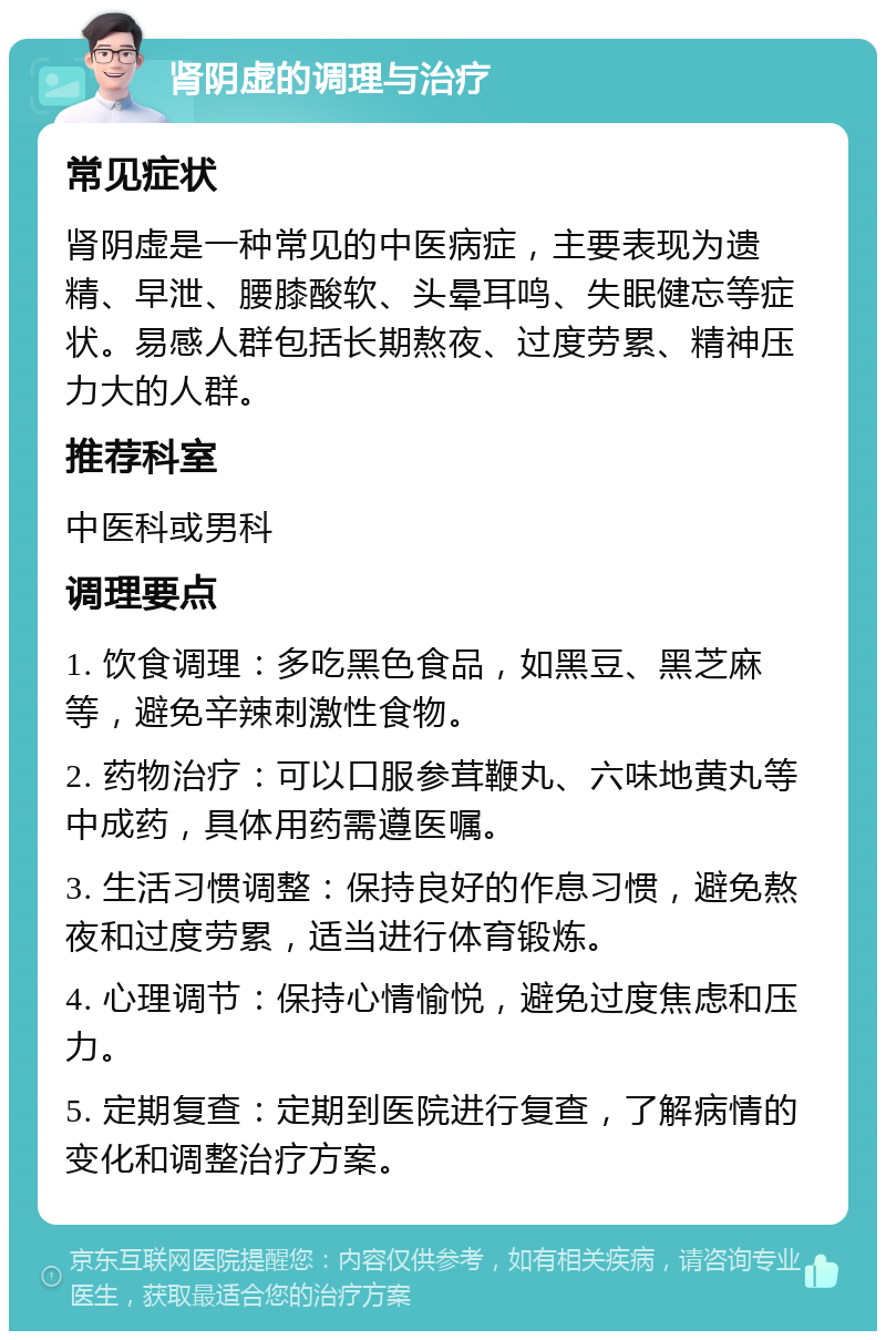 肾阴虚的调理与治疗 常见症状 肾阴虚是一种常见的中医病症，主要表现为遗精、早泄、腰膝酸软、头晕耳鸣、失眠健忘等症状。易感人群包括长期熬夜、过度劳累、精神压力大的人群。 推荐科室 中医科或男科 调理要点 1. 饮食调理：多吃黑色食品，如黑豆、黑芝麻等，避免辛辣刺激性食物。 2. 药物治疗：可以口服参茸鞭丸、六味地黄丸等中成药，具体用药需遵医嘱。 3. 生活习惯调整：保持良好的作息习惯，避免熬夜和过度劳累，适当进行体育锻炼。 4. 心理调节：保持心情愉悦，避免过度焦虑和压力。 5. 定期复查：定期到医院进行复查，了解病情的变化和调整治疗方案。