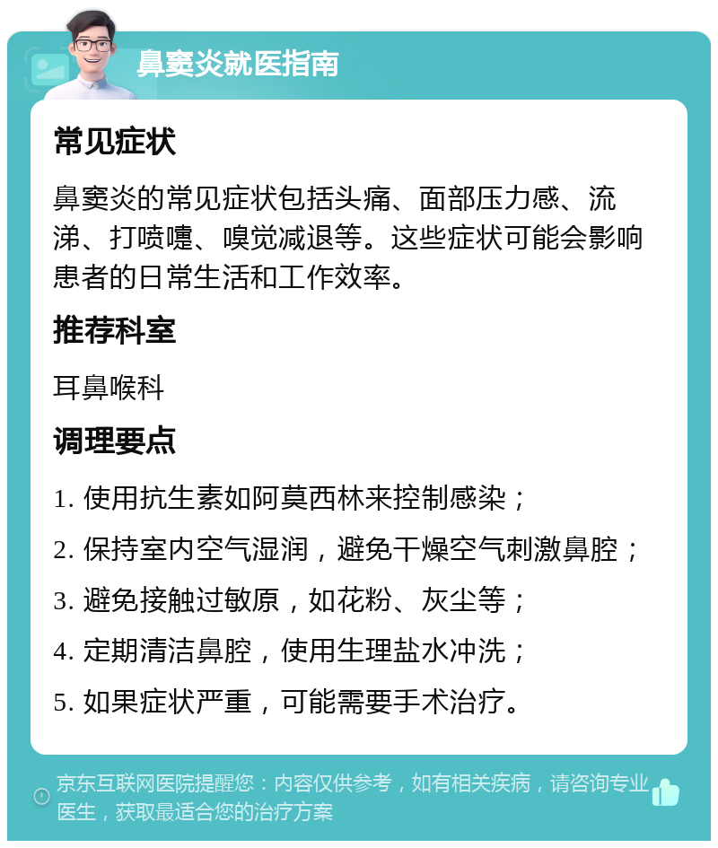 鼻窦炎就医指南 常见症状 鼻窦炎的常见症状包括头痛、面部压力感、流涕、打喷嚏、嗅觉减退等。这些症状可能会影响患者的日常生活和工作效率。 推荐科室 耳鼻喉科 调理要点 1. 使用抗生素如阿莫西林来控制感染； 2. 保持室内空气湿润，避免干燥空气刺激鼻腔； 3. 避免接触过敏原，如花粉、灰尘等； 4. 定期清洁鼻腔，使用生理盐水冲洗； 5. 如果症状严重，可能需要手术治疗。