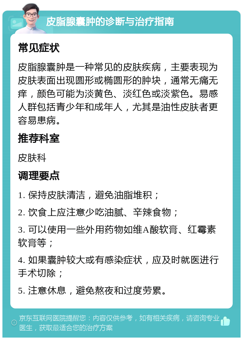 皮脂腺囊肿的诊断与治疗指南 常见症状 皮脂腺囊肿是一种常见的皮肤疾病，主要表现为皮肤表面出现圆形或椭圆形的肿块，通常无痛无痒，颜色可能为淡黄色、淡红色或淡紫色。易感人群包括青少年和成年人，尤其是油性皮肤者更容易患病。 推荐科室 皮肤科 调理要点 1. 保持皮肤清洁，避免油脂堆积； 2. 饮食上应注意少吃油腻、辛辣食物； 3. 可以使用一些外用药物如维A酸软膏、红霉素软膏等； 4. 如果囊肿较大或有感染症状，应及时就医进行手术切除； 5. 注意休息，避免熬夜和过度劳累。