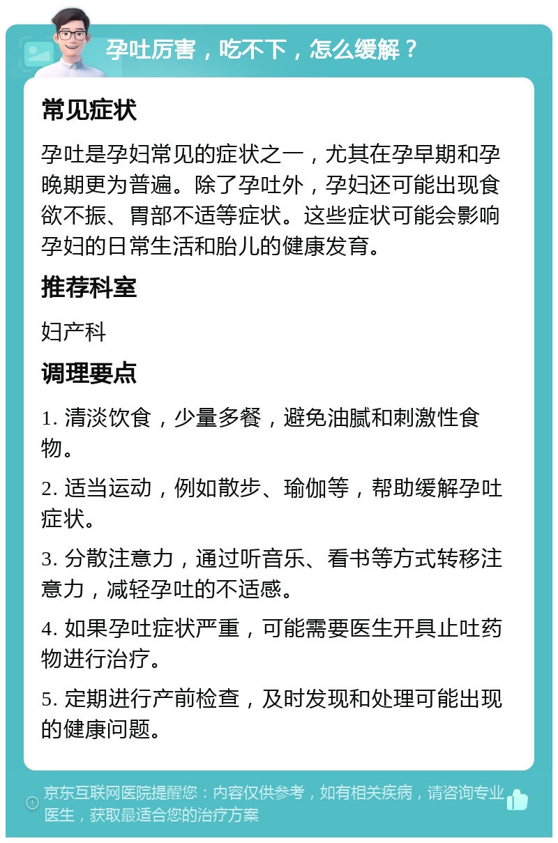 孕吐厉害，吃不下，怎么缓解？ 常见症状 孕吐是孕妇常见的症状之一，尤其在孕早期和孕晚期更为普遍。除了孕吐外，孕妇还可能出现食欲不振、胃部不适等症状。这些症状可能会影响孕妇的日常生活和胎儿的健康发育。 推荐科室 妇产科 调理要点 1. 清淡饮食，少量多餐，避免油腻和刺激性食物。 2. 适当运动，例如散步、瑜伽等，帮助缓解孕吐症状。 3. 分散注意力，通过听音乐、看书等方式转移注意力，减轻孕吐的不适感。 4. 如果孕吐症状严重，可能需要医生开具止吐药物进行治疗。 5. 定期进行产前检查，及时发现和处理可能出现的健康问题。