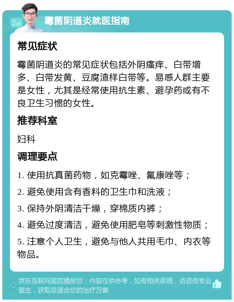 霉菌阴道炎就医指南 常见症状 霉菌阴道炎的常见症状包括外阴瘙痒、白带增多、白带发黄、豆腐渣样白带等。易感人群主要是女性，尤其是经常使用抗生素、避孕药或有不良卫生习惯的女性。 推荐科室 妇科 调理要点 1. 使用抗真菌药物，如克霉唑、氟康唑等； 2. 避免使用含有香料的卫生巾和洗液； 3. 保持外阴清洁干燥，穿棉质内裤； 4. 避免过度清洁，避免使用肥皂等刺激性物质； 5. 注意个人卫生，避免与他人共用毛巾、内衣等物品。