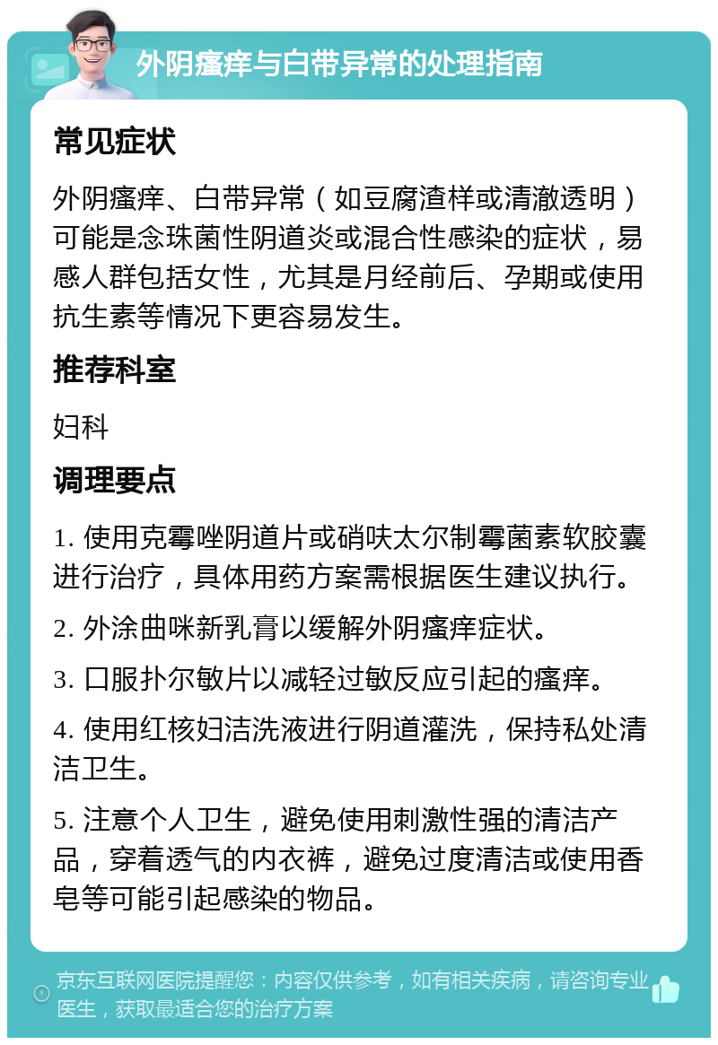 外阴瘙痒与白带异常的处理指南 常见症状 外阴瘙痒、白带异常（如豆腐渣样或清澈透明）可能是念珠菌性阴道炎或混合性感染的症状，易感人群包括女性，尤其是月经前后、孕期或使用抗生素等情况下更容易发生。 推荐科室 妇科 调理要点 1. 使用克霉唑阴道片或硝呋太尔制霉菌素软胶囊进行治疗，具体用药方案需根据医生建议执行。 2. 外涂曲咪新乳膏以缓解外阴瘙痒症状。 3. 口服扑尔敏片以减轻过敏反应引起的瘙痒。 4. 使用红核妇洁洗液进行阴道灌洗，保持私处清洁卫生。 5. 注意个人卫生，避免使用刺激性强的清洁产品，穿着透气的内衣裤，避免过度清洁或使用香皂等可能引起感染的物品。