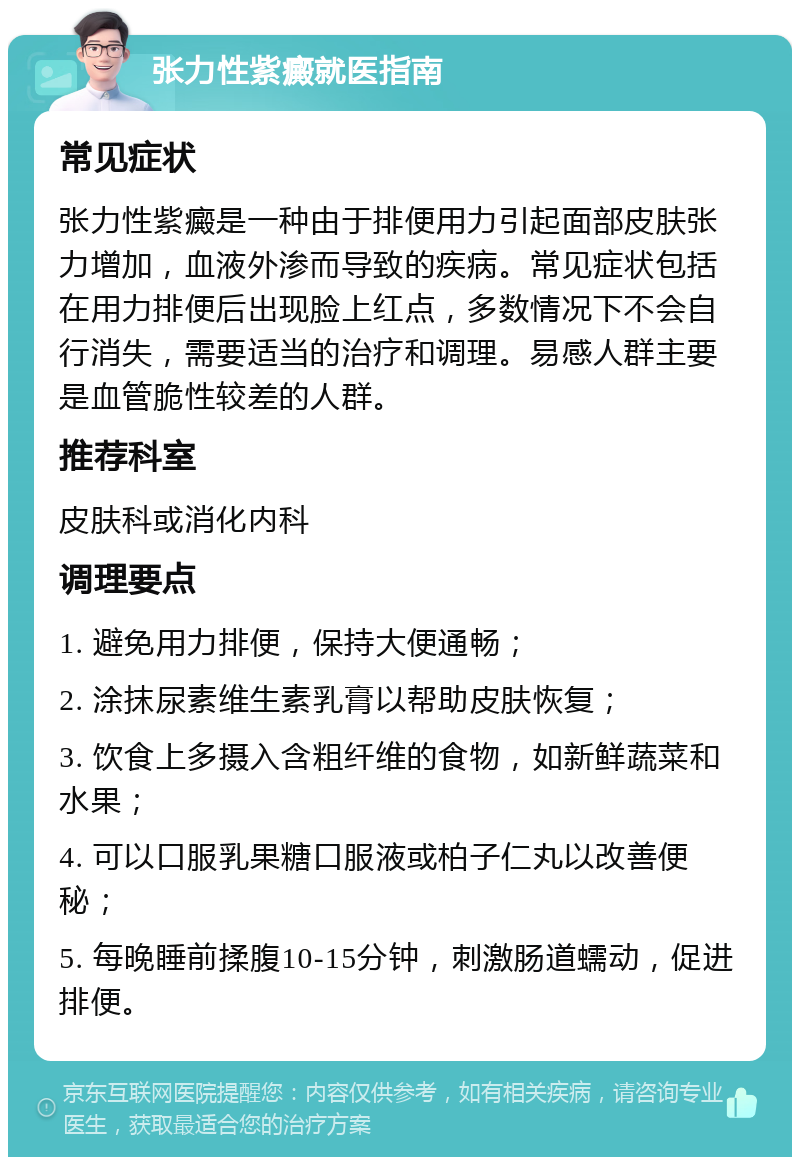 张力性紫癜就医指南 常见症状 张力性紫癜是一种由于排便用力引起面部皮肤张力增加，血液外渗而导致的疾病。常见症状包括在用力排便后出现脸上红点，多数情况下不会自行消失，需要适当的治疗和调理。易感人群主要是血管脆性较差的人群。 推荐科室 皮肤科或消化内科 调理要点 1. 避免用力排便，保持大便通畅； 2. 涂抹尿素维生素乳膏以帮助皮肤恢复； 3. 饮食上多摄入含粗纤维的食物，如新鲜蔬菜和水果； 4. 可以口服乳果糖口服液或柏子仁丸以改善便秘； 5. 每晚睡前揉腹10-15分钟，刺激肠道蠕动，促进排便。