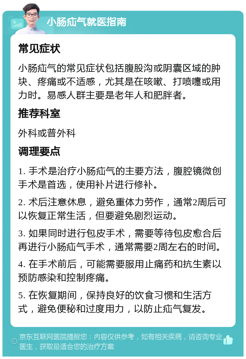 小肠疝气就医指南 常见症状 小肠疝气的常见症状包括腹股沟或阴囊区域的肿块、疼痛或不适感，尤其是在咳嗽、打喷嚏或用力时。易感人群主要是老年人和肥胖者。 推荐科室 外科或普外科 调理要点 1. 手术是治疗小肠疝气的主要方法，腹腔镜微创手术是首选，使用补片进行修补。 2. 术后注意休息，避免重体力劳作，通常2周后可以恢复正常生活，但要避免剧烈运动。 3. 如果同时进行包皮手术，需要等待包皮愈合后再进行小肠疝气手术，通常需要2周左右的时间。 4. 在手术前后，可能需要服用止痛药和抗生素以预防感染和控制疼痛。 5. 在恢复期间，保持良好的饮食习惯和生活方式，避免便秘和过度用力，以防止疝气复发。