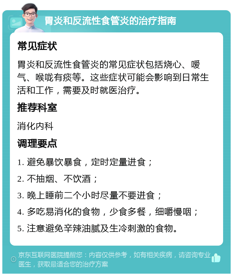 胃炎和反流性食管炎的治疗指南 常见症状 胃炎和反流性食管炎的常见症状包括烧心、嗳气、喉咙有痰等。这些症状可能会影响到日常生活和工作，需要及时就医治疗。 推荐科室 消化内科 调理要点 1. 避免暴饮暴食，定时定量进食； 2. 不抽烟、不饮酒； 3. 晚上睡前二个小时尽量不要进食； 4. 多吃易消化的食物，少食多餐，细嚼慢咽； 5. 注意避免辛辣油腻及生冷刺激的食物。