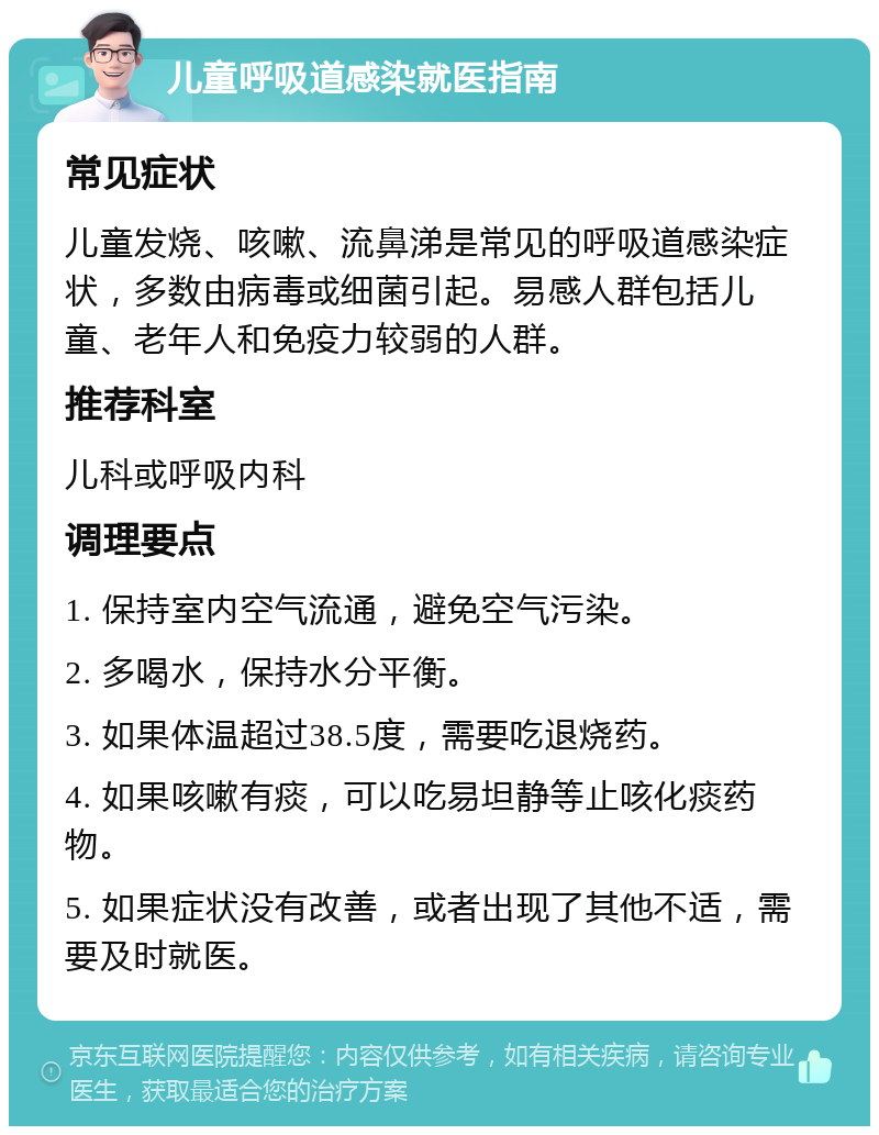 儿童呼吸道感染就医指南 常见症状 儿童发烧、咳嗽、流鼻涕是常见的呼吸道感染症状，多数由病毒或细菌引起。易感人群包括儿童、老年人和免疫力较弱的人群。 推荐科室 儿科或呼吸内科 调理要点 1. 保持室内空气流通，避免空气污染。 2. 多喝水，保持水分平衡。 3. 如果体温超过38.5度，需要吃退烧药。 4. 如果咳嗽有痰，可以吃易坦静等止咳化痰药物。 5. 如果症状没有改善，或者出现了其他不适，需要及时就医。