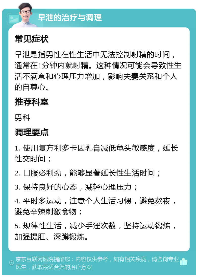 早泄的治疗与调理 常见症状 早泄是指男性在性生活中无法控制射精的时间，通常在1分钟内就射精。这种情况可能会导致性生活不满意和心理压力增加，影响夫妻关系和个人的自尊心。 推荐科室 男科 调理要点 1. 使用复方利多卡因乳膏减低龟头敏感度，延长性交时间； 2. 口服必利劲，能够显著延长性生活时间； 3. 保持良好的心态，减轻心理压力； 4. 平时多运动，注意个人生活习惯，避免熬夜，避免辛辣刺激食物； 5. 规律性生活，减少手淫次数，坚持运动锻炼，加强提肛、深蹲锻炼。