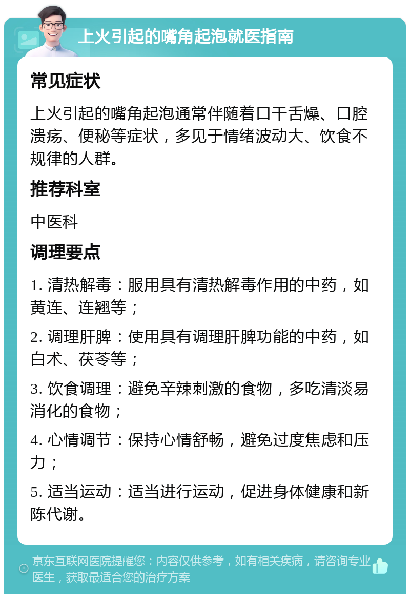 上火引起的嘴角起泡就医指南 常见症状 上火引起的嘴角起泡通常伴随着口干舌燥、口腔溃疡、便秘等症状，多见于情绪波动大、饮食不规律的人群。 推荐科室 中医科 调理要点 1. 清热解毒：服用具有清热解毒作用的中药，如黄连、连翘等； 2. 调理肝脾：使用具有调理肝脾功能的中药，如白术、茯苓等； 3. 饮食调理：避免辛辣刺激的食物，多吃清淡易消化的食物； 4. 心情调节：保持心情舒畅，避免过度焦虑和压力； 5. 适当运动：适当进行运动，促进身体健康和新陈代谢。