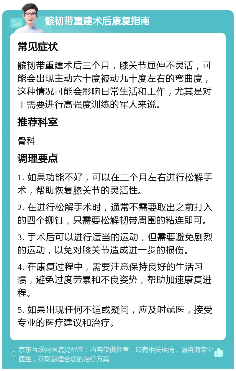 髌韧带重建术后康复指南 常见症状 髌韧带重建术后三个月，膝关节屈伸不灵活，可能会出现主动六十度被动九十度左右的弯曲度，这种情况可能会影响日常生活和工作，尤其是对于需要进行高强度训练的军人来说。 推荐科室 骨科 调理要点 1. 如果功能不好，可以在三个月左右进行松解手术，帮助恢复膝关节的灵活性。 2. 在进行松解手术时，通常不需要取出之前打入的四个铆钉，只需要松解韧带周围的粘连即可。 3. 手术后可以进行适当的运动，但需要避免剧烈的运动，以免对膝关节造成进一步的损伤。 4. 在康复过程中，需要注意保持良好的生活习惯，避免过度劳累和不良姿势，帮助加速康复进程。 5. 如果出现任何不适或疑问，应及时就医，接受专业的医疗建议和治疗。