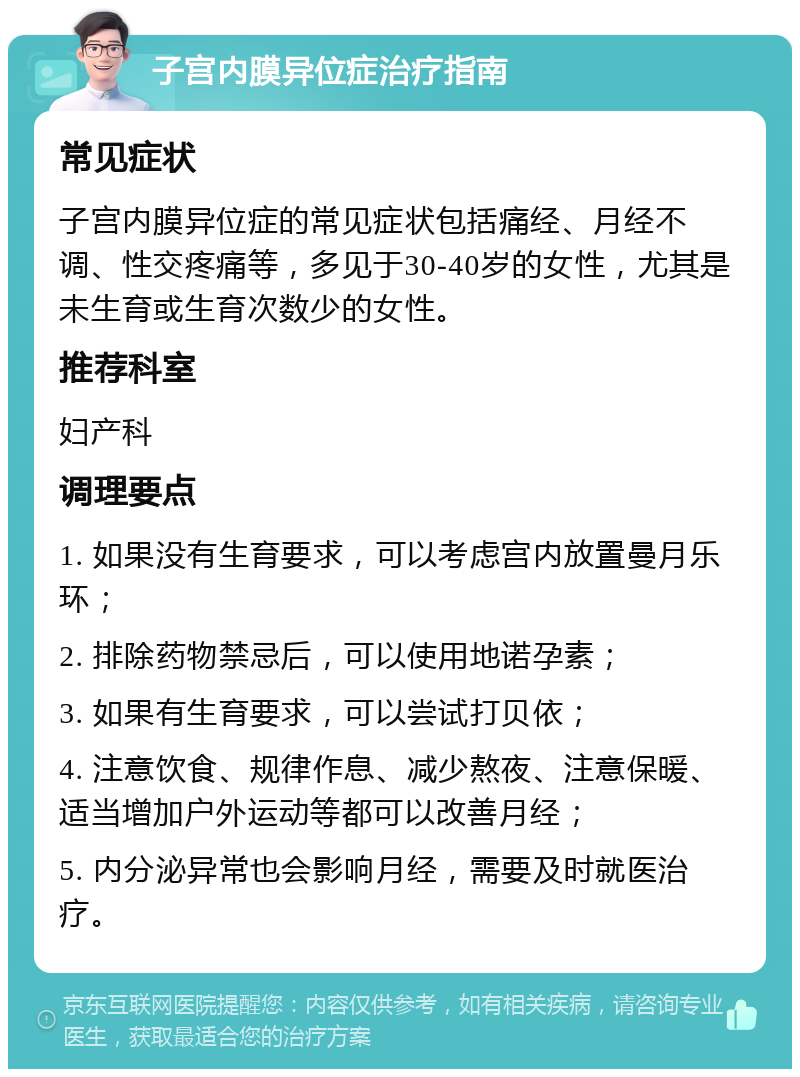 子宫内膜异位症治疗指南 常见症状 子宫内膜异位症的常见症状包括痛经、月经不调、性交疼痛等，多见于30-40岁的女性，尤其是未生育或生育次数少的女性。 推荐科室 妇产科 调理要点 1. 如果没有生育要求，可以考虑宫内放置曼月乐环； 2. 排除药物禁忌后，可以使用地诺孕素； 3. 如果有生育要求，可以尝试打贝依； 4. 注意饮食、规律作息、减少熬夜、注意保暖、适当增加户外运动等都可以改善月经； 5. 内分泌异常也会影响月经，需要及时就医治疗。