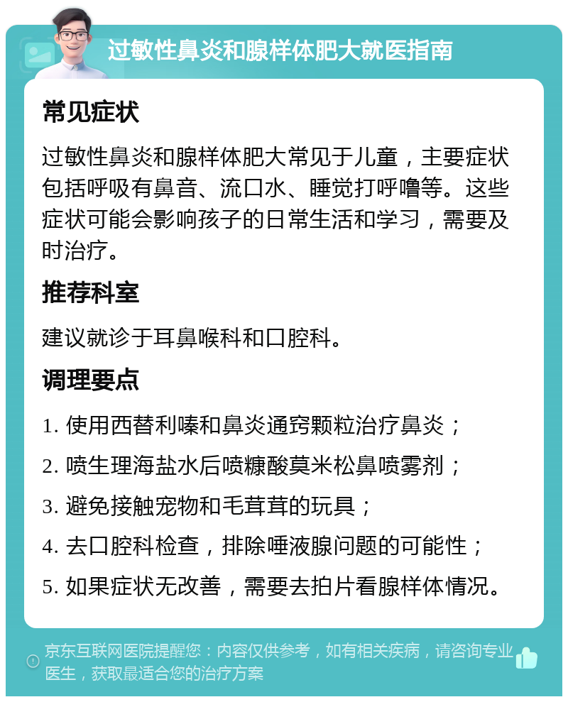 过敏性鼻炎和腺样体肥大就医指南 常见症状 过敏性鼻炎和腺样体肥大常见于儿童，主要症状包括呼吸有鼻音、流口水、睡觉打呼噜等。这些症状可能会影响孩子的日常生活和学习，需要及时治疗。 推荐科室 建议就诊于耳鼻喉科和口腔科。 调理要点 1. 使用西替利嗪和鼻炎通窍颗粒治疗鼻炎； 2. 喷生理海盐水后喷糠酸莫米松鼻喷雾剂； 3. 避免接触宠物和毛茸茸的玩具； 4. 去口腔科检查，排除唾液腺问题的可能性； 5. 如果症状无改善，需要去拍片看腺样体情况。