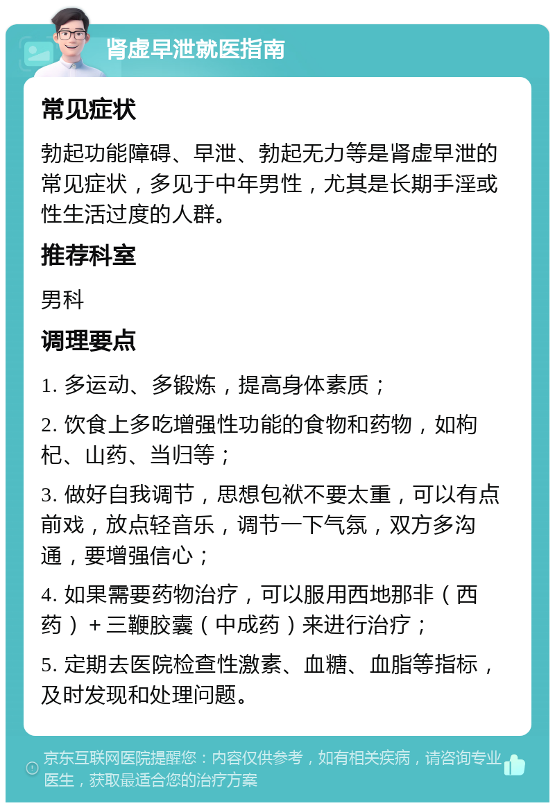 肾虚早泄就医指南 常见症状 勃起功能障碍、早泄、勃起无力等是肾虚早泄的常见症状，多见于中年男性，尤其是长期手淫或性生活过度的人群。 推荐科室 男科 调理要点 1. 多运动、多锻炼，提高身体素质； 2. 饮食上多吃增强性功能的食物和药物，如枸杞、山药、当归等； 3. 做好自我调节，思想包袱不要太重，可以有点前戏，放点轻音乐，调节一下气氛，双方多沟通，要增强信心； 4. 如果需要药物治疗，可以服用西地那非（西药）＋三鞭胶囊（中成药）来进行治疗； 5. 定期去医院检查性激素、血糖、血脂等指标，及时发现和处理问题。