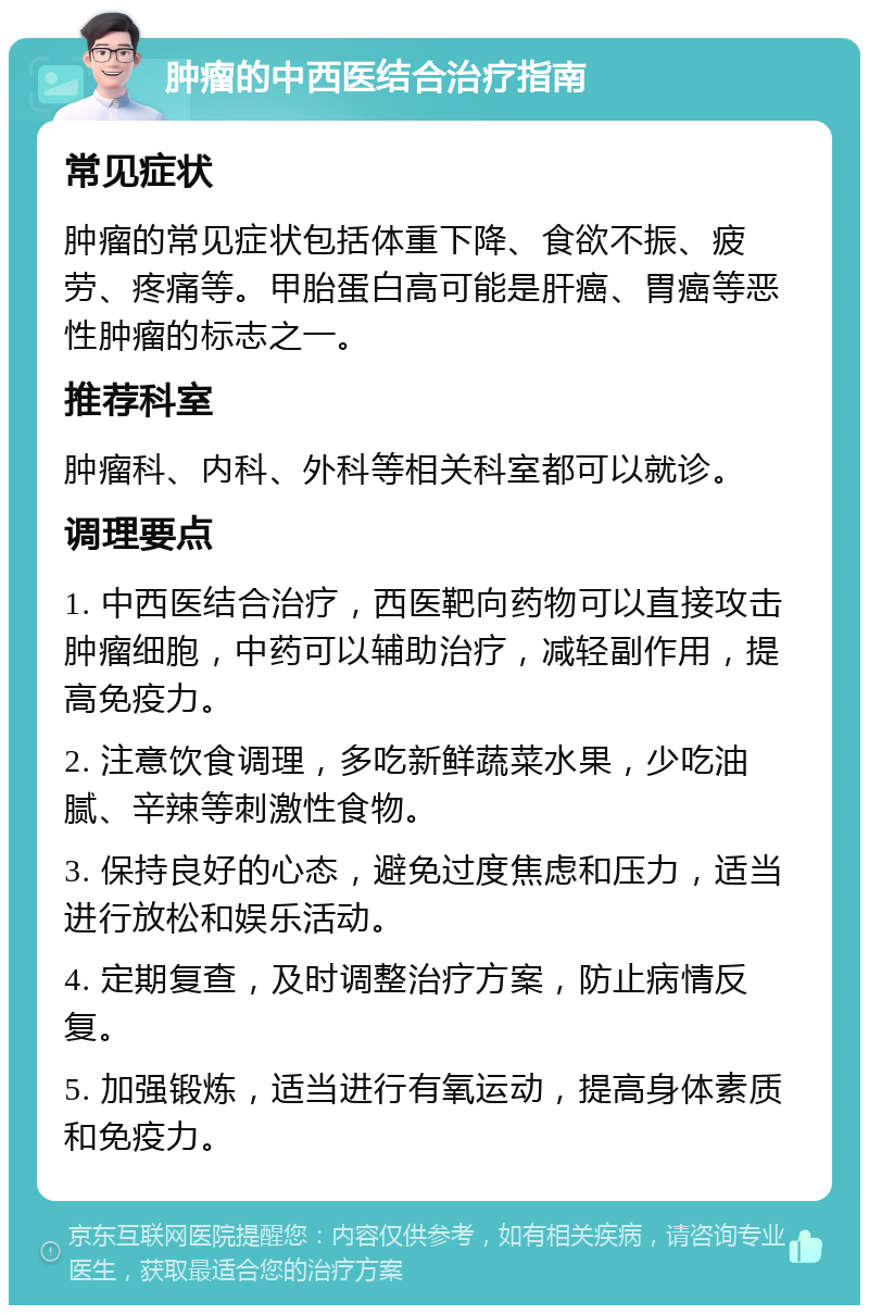 肿瘤的中西医结合治疗指南 常见症状 肿瘤的常见症状包括体重下降、食欲不振、疲劳、疼痛等。甲胎蛋白高可能是肝癌、胃癌等恶性肿瘤的标志之一。 推荐科室 肿瘤科、内科、外科等相关科室都可以就诊。 调理要点 1. 中西医结合治疗，西医靶向药物可以直接攻击肿瘤细胞，中药可以辅助治疗，减轻副作用，提高免疫力。 2. 注意饮食调理，多吃新鲜蔬菜水果，少吃油腻、辛辣等刺激性食物。 3. 保持良好的心态，避免过度焦虑和压力，适当进行放松和娱乐活动。 4. 定期复查，及时调整治疗方案，防止病情反复。 5. 加强锻炼，适当进行有氧运动，提高身体素质和免疫力。