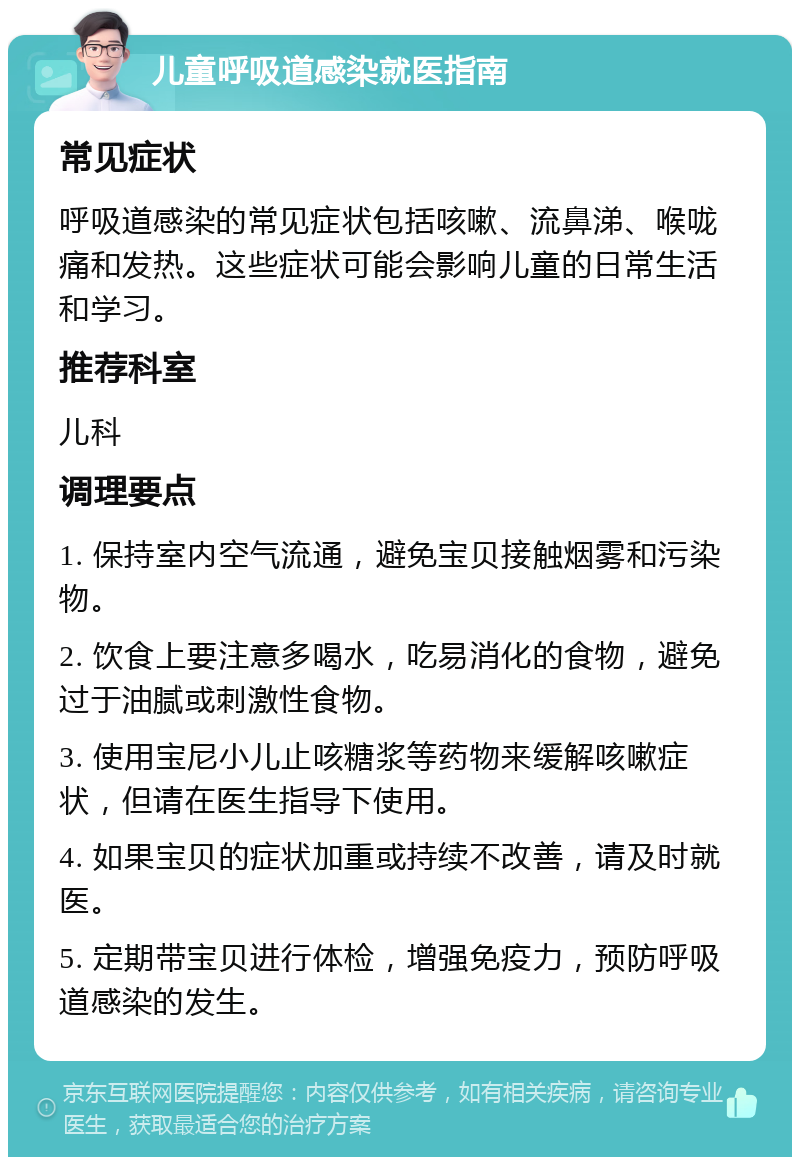 儿童呼吸道感染就医指南 常见症状 呼吸道感染的常见症状包括咳嗽、流鼻涕、喉咙痛和发热。这些症状可能会影响儿童的日常生活和学习。 推荐科室 儿科 调理要点 1. 保持室内空气流通，避免宝贝接触烟雾和污染物。 2. 饮食上要注意多喝水，吃易消化的食物，避免过于油腻或刺激性食物。 3. 使用宝尼小儿止咳糖浆等药物来缓解咳嗽症状，但请在医生指导下使用。 4. 如果宝贝的症状加重或持续不改善，请及时就医。 5. 定期带宝贝进行体检，增强免疫力，预防呼吸道感染的发生。