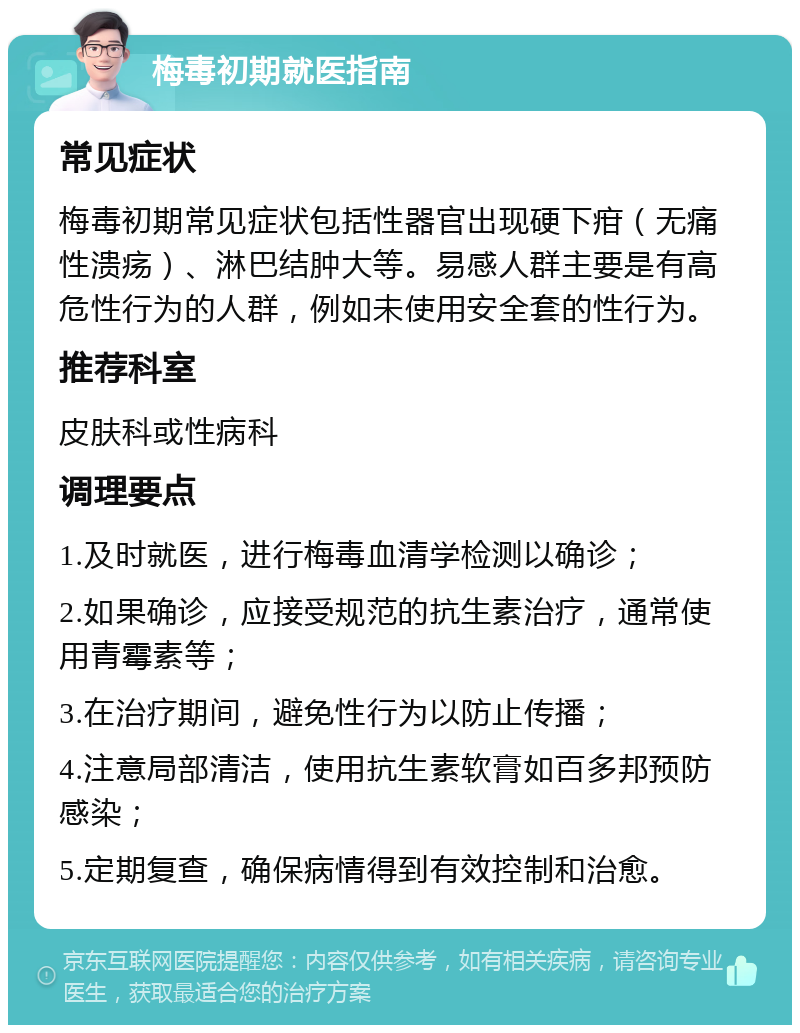 梅毒初期就医指南 常见症状 梅毒初期常见症状包括性器官出现硬下疳（无痛性溃疡）、淋巴结肿大等。易感人群主要是有高危性行为的人群，例如未使用安全套的性行为。 推荐科室 皮肤科或性病科 调理要点 1.及时就医，进行梅毒血清学检测以确诊； 2.如果确诊，应接受规范的抗生素治疗，通常使用青霉素等； 3.在治疗期间，避免性行为以防止传播； 4.注意局部清洁，使用抗生素软膏如百多邦预防感染； 5.定期复查，确保病情得到有效控制和治愈。