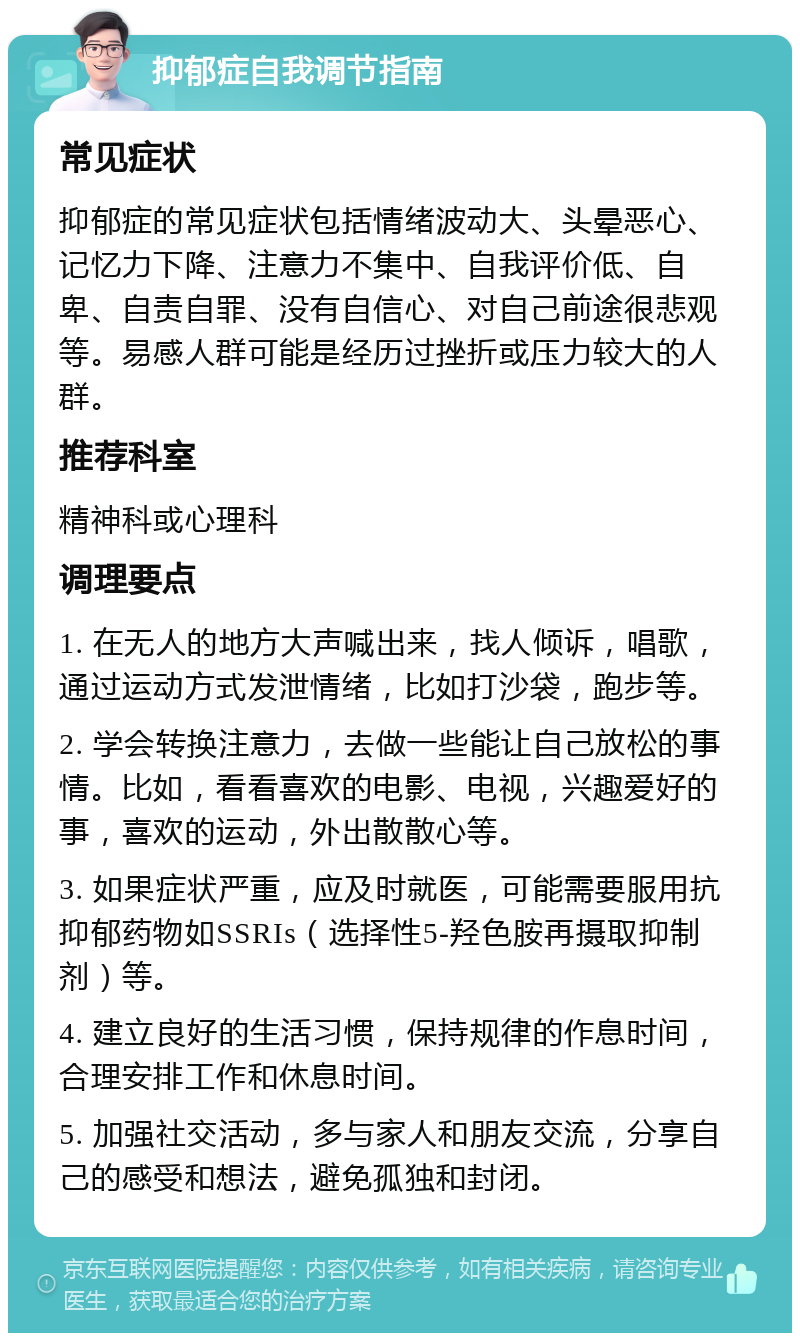 抑郁症自我调节指南 常见症状 抑郁症的常见症状包括情绪波动大、头晕恶心、记忆力下降、注意力不集中、自我评价低、自卑、自责自罪、没有自信心、对自己前途很悲观等。易感人群可能是经历过挫折或压力较大的人群。 推荐科室 精神科或心理科 调理要点 1. 在无人的地方大声喊出来，找人倾诉，唱歌，通过运动方式发泄情绪，比如打沙袋，跑步等。 2. 学会转换注意力，去做一些能让自己放松的事情。比如，看看喜欢的电影、电视，兴趣爱好的事，喜欢的运动，外出散散心等。 3. 如果症状严重，应及时就医，可能需要服用抗抑郁药物如SSRIs（选择性5-羟色胺再摄取抑制剂）等。 4. 建立良好的生活习惯，保持规律的作息时间，合理安排工作和休息时间。 5. 加强社交活动，多与家人和朋友交流，分享自己的感受和想法，避免孤独和封闭。