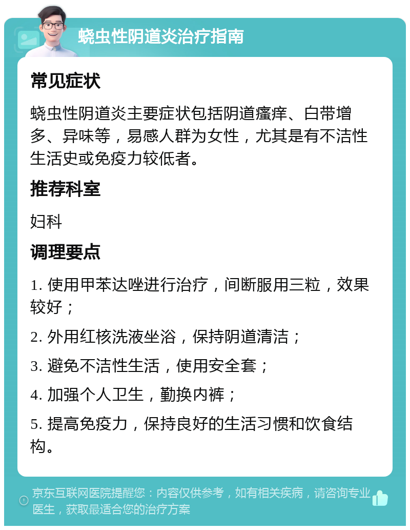 蛲虫性阴道炎治疗指南 常见症状 蛲虫性阴道炎主要症状包括阴道瘙痒、白带增多、异味等，易感人群为女性，尤其是有不洁性生活史或免疫力较低者。 推荐科室 妇科 调理要点 1. 使用甲苯达唑进行治疗，间断服用三粒，效果较好； 2. 外用红核洗液坐浴，保持阴道清洁； 3. 避免不洁性生活，使用安全套； 4. 加强个人卫生，勤换内裤； 5. 提高免疫力，保持良好的生活习惯和饮食结构。