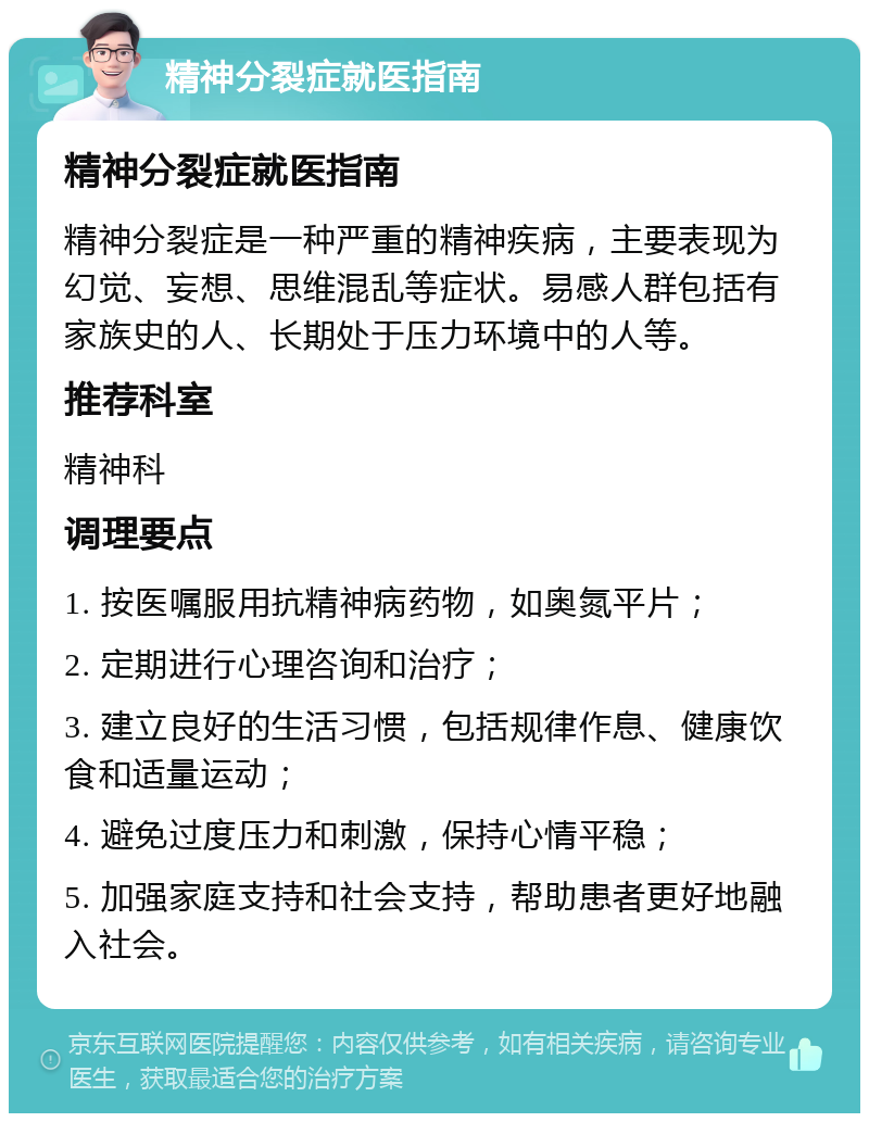 精神分裂症就医指南 精神分裂症就医指南 精神分裂症是一种严重的精神疾病，主要表现为幻觉、妄想、思维混乱等症状。易感人群包括有家族史的人、长期处于压力环境中的人等。 推荐科室 精神科 调理要点 1. 按医嘱服用抗精神病药物，如奥氮平片； 2. 定期进行心理咨询和治疗； 3. 建立良好的生活习惯，包括规律作息、健康饮食和适量运动； 4. 避免过度压力和刺激，保持心情平稳； 5. 加强家庭支持和社会支持，帮助患者更好地融入社会。