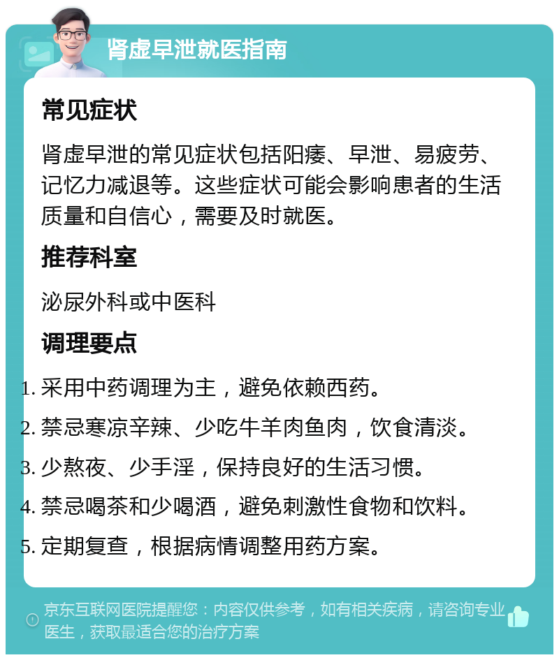 肾虚早泄就医指南 常见症状 肾虚早泄的常见症状包括阳痿、早泄、易疲劳、记忆力减退等。这些症状可能会影响患者的生活质量和自信心，需要及时就医。 推荐科室 泌尿外科或中医科 调理要点 采用中药调理为主，避免依赖西药。 禁忌寒凉辛辣、少吃牛羊肉鱼肉，饮食清淡。 少熬夜、少手淫，保持良好的生活习惯。 禁忌喝茶和少喝酒，避免刺激性食物和饮料。 定期复查，根据病情调整用药方案。