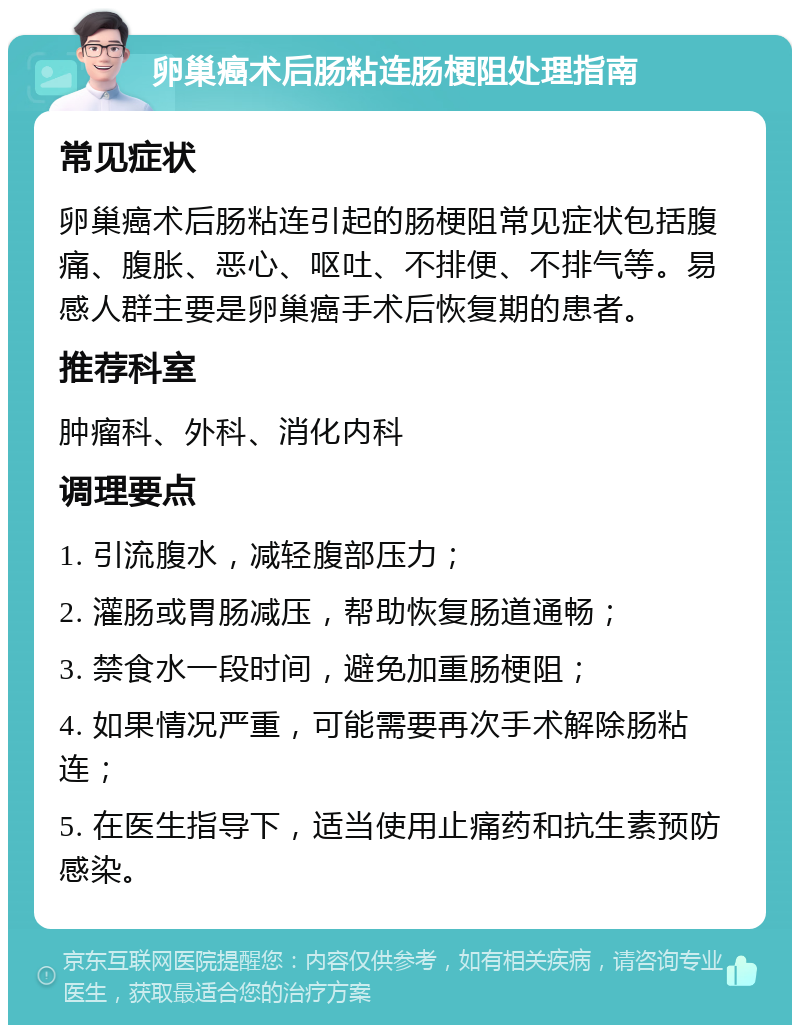 卵巢癌术后肠粘连肠梗阻处理指南 常见症状 卵巢癌术后肠粘连引起的肠梗阻常见症状包括腹痛、腹胀、恶心、呕吐、不排便、不排气等。易感人群主要是卵巢癌手术后恢复期的患者。 推荐科室 肿瘤科、外科、消化内科 调理要点 1. 引流腹水，减轻腹部压力； 2. 灌肠或胃肠减压，帮助恢复肠道通畅； 3. 禁食水一段时间，避免加重肠梗阻； 4. 如果情况严重，可能需要再次手术解除肠粘连； 5. 在医生指导下，适当使用止痛药和抗生素预防感染。