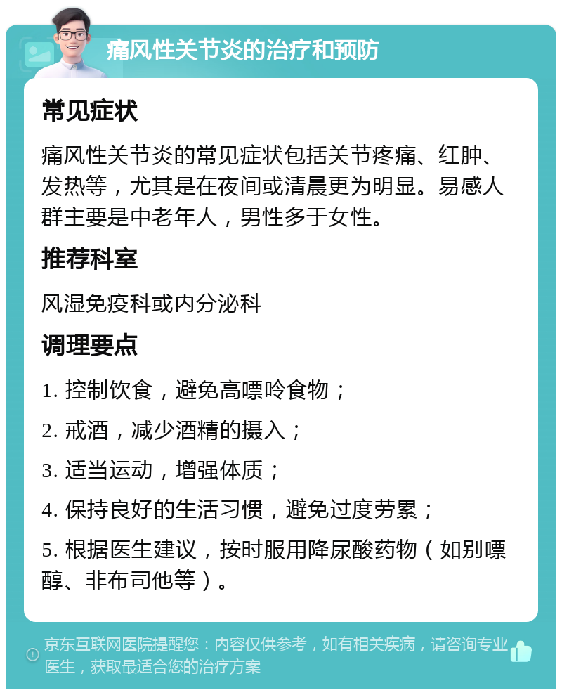 痛风性关节炎的治疗和预防 常见症状 痛风性关节炎的常见症状包括关节疼痛、红肿、发热等，尤其是在夜间或清晨更为明显。易感人群主要是中老年人，男性多于女性。 推荐科室 风湿免疫科或内分泌科 调理要点 1. 控制饮食，避免高嘌呤食物； 2. 戒酒，减少酒精的摄入； 3. 适当运动，增强体质； 4. 保持良好的生活习惯，避免过度劳累； 5. 根据医生建议，按时服用降尿酸药物（如别嘌醇、非布司他等）。