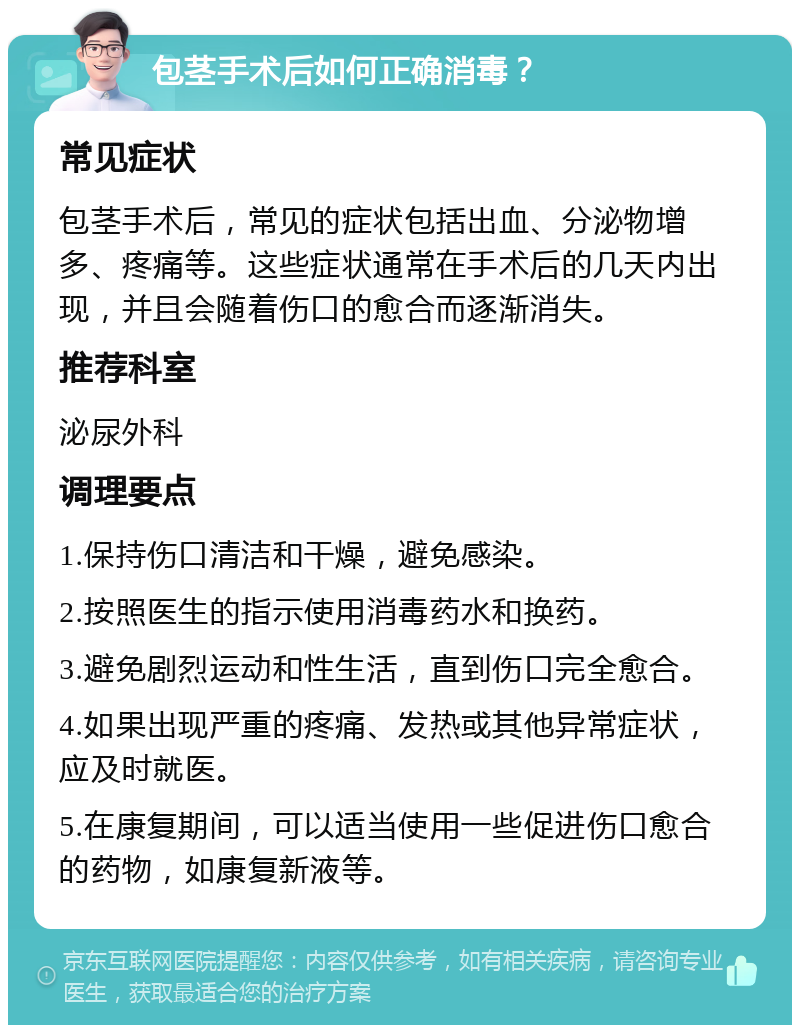 包茎手术后如何正确消毒？ 常见症状 包茎手术后，常见的症状包括出血、分泌物增多、疼痛等。这些症状通常在手术后的几天内出现，并且会随着伤口的愈合而逐渐消失。 推荐科室 泌尿外科 调理要点 1.保持伤口清洁和干燥，避免感染。 2.按照医生的指示使用消毒药水和换药。 3.避免剧烈运动和性生活，直到伤口完全愈合。 4.如果出现严重的疼痛、发热或其他异常症状，应及时就医。 5.在康复期间，可以适当使用一些促进伤口愈合的药物，如康复新液等。