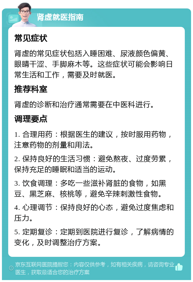 肾虚就医指南 常见症状 肾虚的常见症状包括入睡困难、尿液颜色偏黄、眼睛干涩、手脚麻木等。这些症状可能会影响日常生活和工作，需要及时就医。 推荐科室 肾虚的诊断和治疗通常需要在中医科进行。 调理要点 1. 合理用药：根据医生的建议，按时服用药物，注意药物的剂量和用法。 2. 保持良好的生活习惯：避免熬夜、过度劳累，保持充足的睡眠和适当的运动。 3. 饮食调理：多吃一些滋补肾脏的食物，如黑豆、黑芝麻、核桃等，避免辛辣刺激性食物。 4. 心理调节：保持良好的心态，避免过度焦虑和压力。 5. 定期复诊：定期到医院进行复诊，了解病情的变化，及时调整治疗方案。