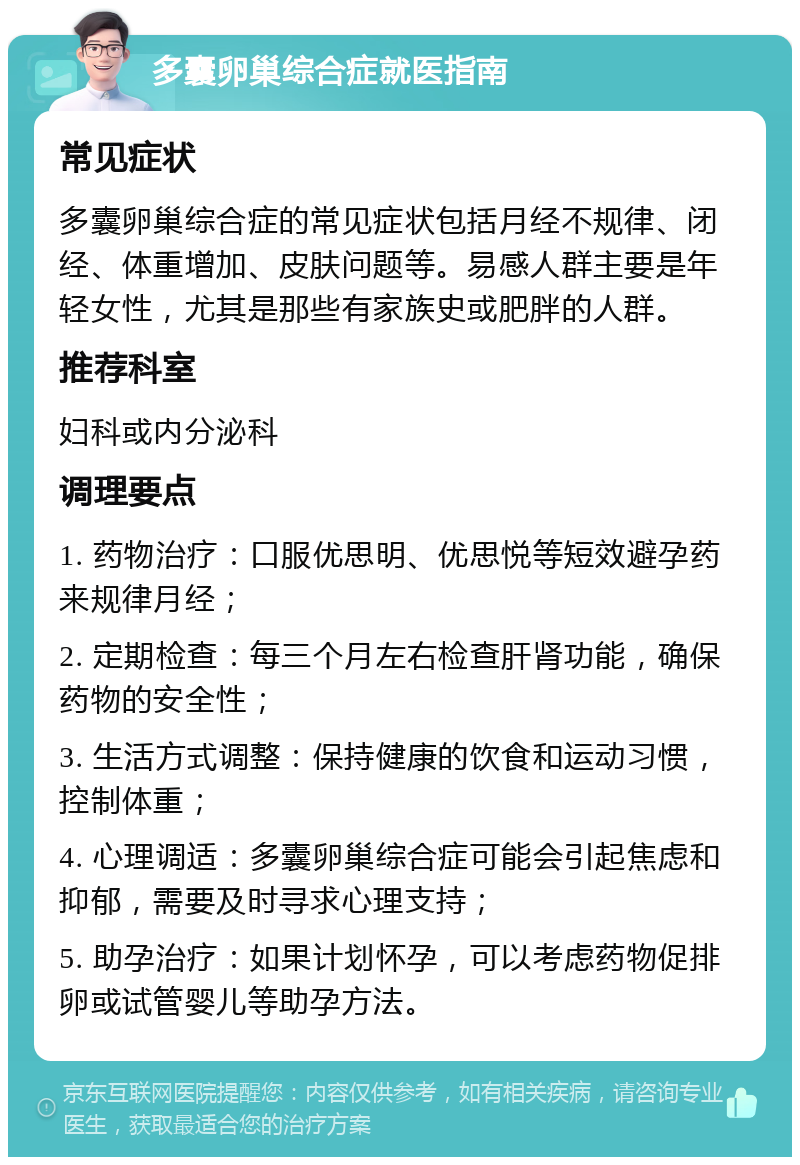 多囊卵巢综合症就医指南 常见症状 多囊卵巢综合症的常见症状包括月经不规律、闭经、体重增加、皮肤问题等。易感人群主要是年轻女性，尤其是那些有家族史或肥胖的人群。 推荐科室 妇科或内分泌科 调理要点 1. 药物治疗：口服优思明、优思悦等短效避孕药来规律月经； 2. 定期检查：每三个月左右检查肝肾功能，确保药物的安全性； 3. 生活方式调整：保持健康的饮食和运动习惯，控制体重； 4. 心理调适：多囊卵巢综合症可能会引起焦虑和抑郁，需要及时寻求心理支持； 5. 助孕治疗：如果计划怀孕，可以考虑药物促排卵或试管婴儿等助孕方法。