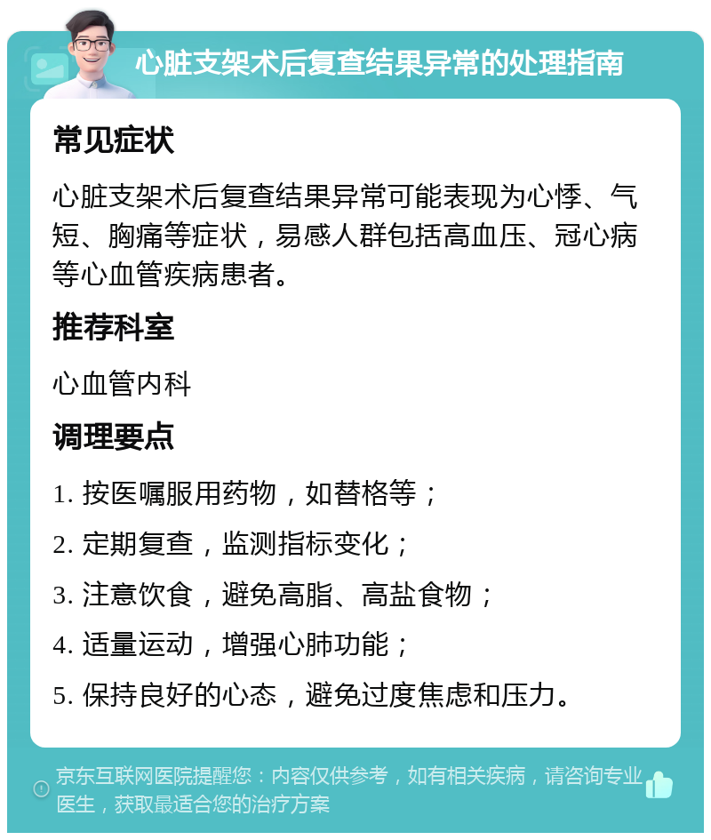 心脏支架术后复查结果异常的处理指南 常见症状 心脏支架术后复查结果异常可能表现为心悸、气短、胸痛等症状，易感人群包括高血压、冠心病等心血管疾病患者。 推荐科室 心血管内科 调理要点 1. 按医嘱服用药物，如替格等； 2. 定期复查，监测指标变化； 3. 注意饮食，避免高脂、高盐食物； 4. 适量运动，增强心肺功能； 5. 保持良好的心态，避免过度焦虑和压力。